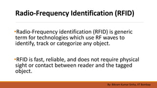 Radio-Frequency Identification (RFID)
•Radio-Frequency identification (RFID) is generic
term for technologies which use RF waves to
identify, track or categorize any object.
•RFID is fast, reliable, and does not require physical
sight or contact between reader and the tagged
object.
By: Bikram Kumar Sinha, IIT Bombay
 