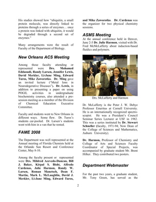 His studies showed how “ubiquitin, a small
protein molecule, was directly linked to
proteins through a series of enzymes… once
a protein was linked with ubiquitin, it would
be degraded through a second set of
enzymes.”
Many arrangements were the result of
Faculty of the Department of Biology.
New Orleans ACS Meeting
Among those faculty attending or
represented were Drs. Mohamed
Eddaoudi, Randy Larsen, Jennifer Lewis,
David Merkler, Li-June Ming, Edward
Turos, Mike Zaworotko. Dr. Ming gave
an invited lecture (“Metal Ions in
Neurodegerative Diseases”). Dr. Lewis, in
addition to presenting a paper on using
POGIL activities in undergraduate
biochemistry courses, also attended a pre-
session meeting as a member of the Division
of Chemical Education Executive
Committee.
Faculty and students went to New Orleans in
different ways. Some flew. Dr. Turos’s
students car-pooled. Dr. Larsen’s students
went with him in a van that he rented.
FAME 2008
The Department was well represented at the
Annual meeting of Florida Chemists held at
the Orlando Sun Resort and Conference
Center, May 8-10.
Among the faculty present or represented
were Drs. Mildred Acevedo-Duncan, Bill
J. Baker, Kirpal S. Bisht, Alfredo
Cardenas, Julie Harmon, Randy W.
Larsen, Roman Manetsch, Dean F.
Martin, Mark L. McLaughlin, David J.
Merkler, Li-June Ming, Edward Turos,
and Mike Zaworotko. Dr. Cardenas was
the organizer for two physical chemistry
sessions.
ASMS Meeting
At the annual conference held in Denver,
June 2-5 Dr. Julie Harmon, visited with Dr.
Fred McMcLafferty about induction-based
fluidics and polymers.
Drs. McLafferty and Harmon
Dr. McLafferty is the Peter J. W. Debye
Professor Emeritus at Cornell University.
He is an internationally recognized spectro-
scopist. He was a President’s Council
Seminar Series Lecturer at USF in 1982.
This was a series instituted by Dr. Stewart
Schneller (faculty, 1971-94; Now Dean of
the College of Sciences and Mathematics,
Auburn University).
Dr. Harmon, Professor of Chemistry and
College of Arts and Sciences Faculty
Coordinator of Special Projects, was
accompanied by graduate student Mr. Brent
Hilker. They contributed two posters.
Department Webmaster
For the past two years, a graduate student,
Mr. Tony Green, has served as the
2
 