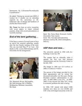 Interactions for Calixarenes/bio-molecules
Crystallization.”
He added, “During my second year (2003), I
worked for 5 months (on an internship
required by the university) in Dr.
Eddaoudi’s lab, on Design and Synthesis of
Zeolite-like Porous Solid.”
Mr. Nouar has been an active researcher
with seven papers in major refereed
journals, along with several presentations at
scientific meetings.
End of the term gathering…
It has been a custom of several years to have
an end-of the semester gathering, usually
after the last Faculty meeting of the term.
This one was held May 9th
at 5 pm. Our
thanks to Ms. Lorene Hall-Jennings and Dr.
Zaworotko for the arrangements.
Drs. Manetsch, Rivera, McLaughlin,
Ms. Hall-Jennings, Drs. O’Malley,
Weldegirma, Muisener, (uncertain),
Ms. Read
Back: Drs. Turos, Bisht, Weinzierl, Antilla,
Zaworotko, Tate, Larsen.
Front: Drs. Acevedo and Lykourinou.
(Pictures courtesy Mr. John Connaughton,
M.B.A.)
USF then and now…
The university opened in 1960 with five
buildings; it now has 390.
The campus had no sidewalks when it
opened; the first was laid between
Administration and the University Center in
the fall, 1960.
The budget in 1960 was $2.4 million; in
2008, it is about $1.8 billion.
The percent of the budget provided by the
State appropriation and by tuition has
decreased noticeably over the years, During
President Castor’s administration it was
39%. In 2007-2008, it was 23%. In 2008-
2009, It may become less than 18%, owing
to economic problems the state is facing.
In 1960, USF started with about 2,000
students; now there are over 45,000, and
USF is the ninth largest university in the US.
4
 