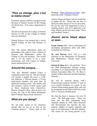 5
“Plus ça change, plus c’est
la même chose”
Chemistry started (1960) as a program in the
Division of Natural Science of the College
of Liberal Arts. It be came a department in
1964.
The Division became the College of Natural
Science in 1971 as the College of Liberal
Arts was abolished.
Natural Sciences was merged into a newly
formed College of Arts and Sciences in
1990.
Now “the science department chairs are
proceeding with a plan to form a School of
Sciences and Mathematics within the
College of Arts and Sciences. The overall
idea is for the school to be a semi-
autonomous unit with respect to budget,
tenure and promotion, etc.”
Around the campus…
“The new Marshall Student Center is
scheduled to open Aug. 20. The new facility
will include a student life tower, a 1,100-
seat ballroom, a 700-seat theater, a 75-seat
multi-tiered chamber, and more than 20
additional meeting rooms. The facility will
also include a variety of food venues, such
as Moe's Southwest Grill, Chick-fil-A,
Sbarros, Einstein's Bros., Ben & Jerry's Ice
Cream, the Top of the Palms Restaurant,
Beef O' Brady's Sports Grille and more.”
What are you doing?
We are justly proud of our chemistry
alumni, and we say so as part of our
“tracking project.” Please look at the
Webpage (http://chemistry.usf.edu), right-
hand side under “Graduate Alumni”.
Alumni change positions, and we would like
to update the list. Please take the time to
find your name and see if we are up-to-date.
We are the only USF department to have a
tracking project, and we’d appreciate your
help. (Please see the last entry under “News
and Feedback” below.)
Alumni we’ve heard about
or seen…
Frank Adamo (M.S. ‘68) is a facilitator for
developing presentation skills and offers
workshops in California.
Dr. Jose Barreto (M.S. ’82) is a full
professor in the Department of Chemistry
and Mathematics, Florida Gulf Coast
University.
Patrick H. Benz (B.A. ’68 and Ph.D. ’76) is
the 2008 Distinguished alumnus winner,
according to an announcement by the USF
Alumni Association (May 27). Dr. Benz is
founder of Benz Research and Development,
Sarasota.
He will be honored during USF’s
Homecoming weekend, October 17 and 18
at an awards luncheon, as a guest on the
Alumni Homecoming parade float, and will
be recognized on the field at half time at the
USF vs. Syracuse football game.
His firm has been in business for over 20
years. The Web page notes: “Since our
entry into the IOL [intraocular lens]
materials market in 1998, Benz Research
and Development has become the pre-
eminent supplier of quality materials and
state of art technology to the IOL industry.
The reason for our strong growth is our
 