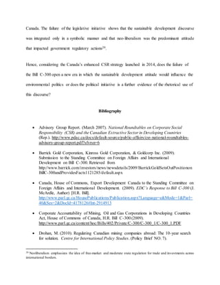 Canada. The failure of the legislative initiative shows that the sustainable development discourse
was integrated only in a symbolic manner and that neo-liberalism was the predominant attitude
that impacted government regulatory actions20.
Hence, considering the Canada’s enhanced CSR strategy launched in 2014, does the failure of
the Bill C-300 open a new era in which the sustainable development attitude would influence the
environmental politics or does the political initiative is a further evidence of the rhetorical use of
this discourse?
Bibliography
 Advisory Group Report. (March 2007). National Roundtables on Corporate Social
Responsibility (CSR) and the Canadian Extractive Sector in Developing Countries
(Rep.). http://www.pdac.ca/docs/default-source/public-affairs/csr-national-roundtables-
advisory-group-report.pdf?sfvrsn=6
 Barrick Gold Corporation, Kinross Gold Corporation, & Goldcorp Inc. (2009).
Submission to the Standing Committee on Foreign Affairs and International
Development on Bill C-300. Retrieved from
http://www.barrick.com/investors/news/newsdetails/2009/BarrickGoldSetsOutPositionon
BillC-300andProvidesFacts1121285/default.aspx
 Canada, House of Commons, Export Development Canada to the Standing Committee on
Foreign Affairs and International Development. (2009). EDC’s Response to Bill C-300 (J.
McArdle, Author) [H.R. Bill].
http://www.parl.gc.ca/HousePublications/Publication.aspx?Language=e&Mode=1&Parl=
40&Ses=2&DocId=4178126#Int-2914913
 Corporate Accountability of Mining, Oil and Gas Corporations in Developing Countries
Act, House of Commons of Canada, H.R. Bill C-300 (2009).
http://www.parl.gc.ca/content/hoc/Bills/402/Private/C-300/C-300_1/C-300_1.PDF
 Drohan, M. (2010). Regulating Canadian mining companies abroad: The 10-year search
for solution. Centre for International Policy Studies. (Policy Brief NO. 7).
20 Neoliberalism emphasizes the idea of free-market and moderate state regulation for trade and investments across
international borders.
 