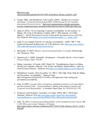 http://www.cips-
cepi.ca/wpcontent/uploads/2015/01/CIPS_PolicyBrief_Drohan_Jan2010-1.pdf
 Foreign Affairs and International Trade Canada. (2009). “Building the Canadian
Advantage: A Corporate Social Responsibility (CSR) Strategy for the Canadian
International Extractive Sector”. http://www.international.gc.ca/trade-agreements-
accords-commerciaux/topics-domaines/other-autre/csr-strat-rse-2009.aspx?lang=eng
 Janda, R. (2010). “An act respecting Corporate Accountability for the Activities of
Mining, Oil or Gas in Developing Countries [Bill C-300]: Anatomy of a Failed
Initiative”. McGill International Journal of Sustainable Development Law and Policy,
6(2). Retrieved from https://www.mcgill.ca/jsdlp/files/jsdlp/6_2_1_janda_0.pdf.
 Janda, R. for Canadian Network on Corporate Accountability. (2009). “Bill C-300:
Sound and Measured Reinforcement for CSR. Retrieved from http://cnca-rcrce.ca/bill-c‐
300-sound-and-measured-reinforcement-for-csr/
 Macdonald, D. (2007). Business and environmental politics in Canada. Peterborough,
Ont.: Broadview Press.
 Meadowcroft, J. (2000). Sustainable Development: A New(ish) Idea for a New Century?
Political Studies, 48(2), 370-387.
 Mining Association of Canada. (2007, March 29). “Groundbreaking Report on Mining,
Oil and Gas Companies Released: Civil Society and Industry Representatives Agree on
Good Overseas Practices”. Retrieved from http://www.halifaxinitiative.org/fr/node/3122
 MiningWatch Canada. (2010, November 15). “Bill C-300 a High Water Mark for Mining
and Government Accountability”. Retrieved from
http://miningwatch.ca/blog/2010/11/16/bill-c-300-high-water-mark-mining-and-
government-accountability.
 Patry, B. (2005). Canada, House of Commons, Standing Committee on Foreign Affairs
and International Trade, “Fourteenth Report: Mining in Developing Countries and
Corporate Social Responsibility” in Sessional Papers (Rep. No. No 8510-381-179).
 Prospectors and Developers Association of Canada. (2009). Bill C-300 Position
Statement. Retrieved from http://www.pdac.ca/pdf-viewer?doc=/docs/default-
source/publications---news-activities/090812-bill-c-300-position-statement.pdf.
 Tahir, M. (2012). Corporate Social Responsibility in the Canadian Extractive Sector. Bill
C-300: What went wrong? University of Toronto.
https://tspace.library.utoronto.ca/bitstream/1807/33552/3/Tahir_Mariam_201211_LLM_t
hesis.pdf
 