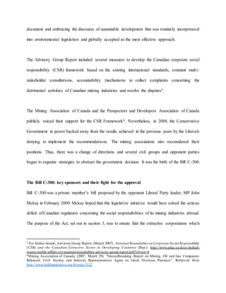 document and embracing the discourse of sustainable development that was routinely incorporated
into environmental legislation and globally accepted as the most effective approach.
The Advisory Group Report included several measures to develop the Canadian corporate social
responsibility (CSR) framework based on the existing international standards, constant multi-
stakeholder consultations, accountability mechanisms to collect complaints concerning the
detrimental activities of Canadian mining industries and resolve the disputes5.
The Mining Association of Canada and the Prospectors and Developers Association of Canada
publicly voiced their support for the CSR Framework6. Nevertheless, in 2008, the Conservative
Government in power backed away from the results achieved in the previous years by the Liberals
denying to implement the recommendations. The mining associations also reconsidered their
positions. Thus, there was a change of directions and several civil groups and opponent parties
began to organize strategies to obstruct the government decision. It was the birth of the Bill C-300.
The Bill C-300: key sponsors and their fight for the approval
Bill C-300 was a private member’s bill proposed by the opponent Liberal Party leader, MP John
Mckay in February 2009. Mckay hoped that this legislative initiative would have solved the serious
deficit of Canadian regulation concerning the social responsibilities of its mining industries abroad.
The purpose of the Act, set out in section 3, was to ensure that the extractive corporations which
5 For further details, Advisory Group Report. (March 2007). National Roundtables on Corporate Social Responsibility
(CSR) and the Canadian Extractive Sector in Developing Countries (Rep.). http://www.pdac.ca/docs/default-
source/public-affairs/csr-national-roundtables-advisory-group-report.pdf?sfvrsn=6
6Mining Association of Canada. (2007, March 29). “Groundbreaking Report on Mining, Oil and Gas Companies
Released: Civil Society and Industry Representatives Agree on Good Overseas Practices”. Retrieved from
http://www.halifaxinitiative.org/fr/node/3122
 
