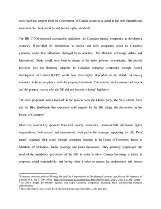 were receiving support from the Government of Canada would have acted in line with international
environmental best practices and human rights standards7.
The Bill C-300 proposed accountable guidelines for Canadian mining companies in developing
countries. It provided for mechanisms to receive and solve complaints about the Canadian
extractive sector from individuals damaged by its activities. The Ministers of Foreign Affairs and
International Trade would have been in charge of the entire process. In particular, the pivotal
provision was that financing supports for Canadian extractive companies through Export
development of Canada (ECD)8 would have been highly dependent on the attitude of mining
industries to be in compliance with the proposed standards. This was the most controversial aspect
and the primary reason why the Bill did not become a formal legislation.
The main proponent actors involved in the process were the Liberal party, the New Liberal Party
and the Bloc Québécois that expressed solid support for the Bill during the discussions in the
House of Commons9.
Moreover, several key sponsors from civil society, academics, environmental and human rights
organizations, both national and international, took part to the campaign supporting the Bill. They
mainly organized their action through committee hearings in the House of Commons, letters to
Members of Parliament, media coverage and panel discussions. They generally emphasized the
need of the mandatory provisions of the Bill in order to allow Canada becoming a leader in
corporate social responsibility and having what it takes to respect the environment and human
7Corporate Accountability of Mining, Oil and Gas Corporations in Developing Countries Act, House of Commons of
Canada, H.R. Bill C-300 (2009). http://www.parl.gc.ca/content/hoc/Bills/402/Private/C-300/C-300_1/C-300_1.PDF
8 an arm’s length government agency that helps Canadian companies financing their international business
opportunities.
9 The sum of their votes would have allowed the passage ofthe Bill C-300 into law.
 