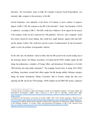discussion. The Government stance to build the Canadian Corporate Social Responsibility was
extremely light compared to the provisions of the Bill.
Several testimonies were unleashed in the House of Commons to prove evidence of negative
impacts of Bill C-300. The response to the Bill of Jim McArdle17, Senior Vice-President of ECD,
is explicative: according to Bill C- 300, EDC would have withdrawn all its support for the project
if the company would not have respected the CSR guidelines. However, since companies would
have always looked for secure funding, they would have sought financial support other than EDC
and the national borders. This would have proved a source of embarrassment for the Government
unable to solve the problem of irresponsible behavior.
On the other side, the industries started to lobby after the Bill passed in the second reading due to
the increasing threats. The Mining Association of Canada and the PDAC testified against the Bill
during the parliamentary committee of Foreign Affairs and International Development in October
2009 and they also made public statements18. The campaign became fierce in spring 2010. PDAC
and Mining Association revealed their efforts against the Bill through publicly lobbying strategies
during the annual International Mining Convention held in Toronto, stating that they were
opposing the Bill and not the CSR strategies. PDAC handed out anti Bill-C300 posters, organized
17 Canada, House of Commons, Export Development Canada to the Standing Committee on Foreign Affairs and
International Development. (2009). EDC’s Response to Bill C-300 (J. McArdle, Author) [H.R. Bill].
http://www.parl.gc.ca/HousePublications/Publication.aspx?Language=e&Mode=1&Parl=40&Ses=2&DocId=41781
26#Int-2914913
18 Prospectors and Developers Association of Canada. (2009). Bill C-300 Position Statement. Retrieved from
http://www.pdac.ca/pdf-viewer?doc=/docs/default-source/publications---news-activities/090812-bill-c-300-position-
statement.pdf.In addition, Barrick Gold Corporation, Kinross Gold Corporation, & Goldcorp Inc. (2009). Submission
to the Standing Committee on Foreign Affairs and International Development on Bill C-300. Retrieved from
http://www.barrick.com/investors/news/newsdetails/2009/BarrickGoldSetsOutPositiononBillC-
300andProvidesFacts1121285/default.aspx
 