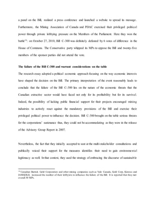a panel on the Bill, realized a press conference and launched a website to spread its message.
Furthermore, the Mining Association of Canada and PDAC exercised their privileged political
power through private lobbying pressure on the Members of the Parliament. Here they won the
battle19: on October 27, 2010, Bill C-300 was definitely defeated by 6 votes of difference in the
House of Commons. The Conservative party whipped its MPs to oppose the Bill and twenty-five
members of the sponsor parties did not attend the vote.
The failure of the Bill C-300 and warrant considerations on the table
The research essay adopted a political economic approach focusing on the way economic interests
have shaped the decision on the Bill. The primary interpretation of the event reasonably leads to
conclude that the failure of the Bill C-300 lies on the nature of the economic threats that the
Canadian extractive sector would have faced not only for its profitability but for its survival.
Indeed, the possibility of lacking public financial support for their projects encouraged mining
industries to actively react against the mandatory provisions of the Bill and exercise their
privileged political power to influence the decision. Bill C-300 brought on the table serious threats
for the corporations’ sustenance thus, they could not be accommodating as they were in the release
of the Advisory Group Report in 2007.
Nevertheless, the fact that they initially accepted to seat at the multi-stakeholder consultations and
publically voiced their support for the measures identifies their need to gain environmental
legitimacy as well. In that context, they used the strategy of embracing the discourse of sustainable
19 Canadian Barrick Gold Corporation and other mining companies such as Vale Canada, Gold Corp, Kinross and
IAMGOLD, increased the number of their lobbyists to influence the failure of the Bill. It is reported that they met
overall 50 MPs.
 