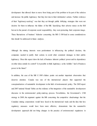 development that allowed them to move from being part of the problem to be part of the solution
and increase the public legitimacy that they lost due to their detrimental actions. Further evidence
of their “legitimacy-seeking” was that they act through public lobbying strategies that were not
decisive for them to influence the failure of the Bill. Specifying their adverse stance on the Bill
but not in the pursuit of corporate social responsibility, they were protecting their corporate image.
These fluctuations of business’ behavior concerning the Bill C-300 lead to some considerations
that should be addressed in future analyses.
Although the mining interests were predominant in influencing the political decision, the
companies needed to justify their actions to avoid other consistent damages to their public
legitimacy. Does this aspect show the lack of business inherent political power and its dependence
on other ideas outside its control? Is it possible to think legitimacy as the Achilles’ heel of business
power in the future?
In addition, the case of the Bill C-300’s failure points out another important observation that
deserves attention. Canada was one of the international players that supported the
conceptualization of sustainable development in the field of environmental policy. The 2005 report
and 2007 national Round Tables are the evidence of the integration of the sustainable development
discourse in the environmental policy-making process. Nevertheless, the Government’s CSR
strategy in 2009, the argument against the Bill concerning the competitive disadvantage that the
Canadian mining corporations would have faced in the international trade and the idea that less
regulatory measures would have been more effective, demonstrate that the sustainable
development approach did not bring changes in the practice of environmental regulations in
 