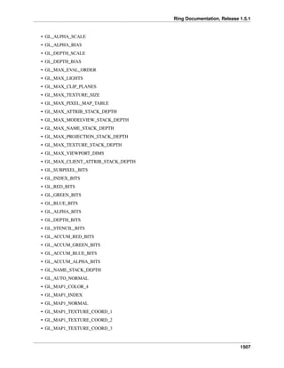 Ring Documentation, Release 1.5.1
• GL_ALPHA_SCALE
• GL_ALPHA_BIAS
• GL_DEPTH_SCALE
• GL_DEPTH_BIAS
• GL_MAX_EVAL_ORDER
• GL_MAX_LIGHTS
• GL_MAX_CLIP_PLANES
• GL_MAX_TEXTURE_SIZE
• GL_MAX_PIXEL_MAP_TABLE
• GL_MAX_ATTRIB_STACK_DEPTH
• GL_MAX_MODELVIEW_STACK_DEPTH
• GL_MAX_NAME_STACK_DEPTH
• GL_MAX_PROJECTION_STACK_DEPTH
• GL_MAX_TEXTURE_STACK_DEPTH
• GL_MAX_VIEWPORT_DIMS
• GL_MAX_CLIENT_ATTRIB_STACK_DEPTH
• GL_SUBPIXEL_BITS
• GL_INDEX_BITS
• GL_RED_BITS
• GL_GREEN_BITS
• GL_BLUE_BITS
• GL_ALPHA_BITS
• GL_DEPTH_BITS
• GL_STENCIL_BITS
• GL_ACCUM_RED_BITS
• GL_ACCUM_GREEN_BITS
• GL_ACCUM_BLUE_BITS
• GL_ACCUM_ALPHA_BITS
• GL_NAME_STACK_DEPTH
• GL_AUTO_NORMAL
• GL_MAP1_COLOR_4
• GL_MAP1_INDEX
• GL_MAP1_NORMAL
• GL_MAP1_TEXTURE_COORD_1
• GL_MAP1_TEXTURE_COORD_2
• GL_MAP1_TEXTURE_COORD_3
1507
 