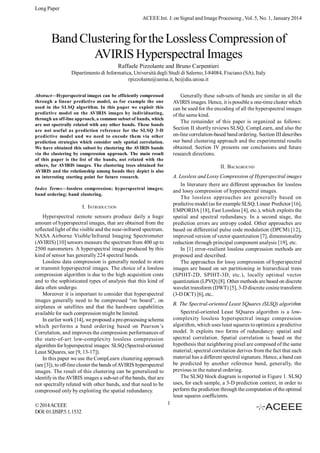 Long Paper
ACEEE Int. J. on Signal and Image Processing , Vol. 5, No. 1, January 2014

Band Clustering for the Lossless Compression of
AVIRIS Hyperspectral Images
Raffaele Pizzolante and Bruno Carpentieri
Dipartimento di Informatica, Università degli Studi di Salerno, I-84084, Fisciano (SA), Italy
rpizzolante@unisa.it, bc@dia.unisa.it
Generally these sub-sets of bands are similar in all the
AVIRIS images. Hence, it is possible a one-time cluster which
can be used for the encoding of all the hyperspectral images
of the same kind.
The remainder of this paper is organized as follows:
Section II shortly reviews SLSQ, CompLearn, and also the
on-line correlation-based band ordering. Section III describes
our band clustering approach and the experimental results
obtained. Section IV presents our conclusions and future
research directions.

Abstract—Hyperspectral images can be efficiently compressed
through a linear predictive model, as for example the one
used in the SLSQ algorithm. In this paper we exploit this
predictive model on the AVIRIS images by individuating,
through an off-line approach, a common subset of bands, which
are not spectrally related with any other bands. These bands
are not useful as prediction reference for the SLSQ 3-D
predictive model and we need to encode them via other
prediction strategies which consider only spatial correlation.
We have obtained this subset by clustering the AVIRIS bands
via the clustering by compression approach. The main result
of this paper is the list of the bands, not related with the
others, for AVIRIS images. The clustering trees obtained for
AVIRIS and the relationship among bands they depict is also
an interesting starting point for future research.

II. BACKGROUND
A. Lossless and Lossy Compression of Hyperspectral images
In literature there are different approaches for lossless
and lossy compression of hyperspectral images.
The lossless approaches are generally based on
predictive model (as for example SLSQ, Linear Predictor [16],
EMPORDA [18], Fast Lossless [4], etc.), which exploits the
spatial and spectral redundancy. In a second stage, the
prediction errors are entropy coded. Other approaches are
based on differential pulse code modulation (DPCM) [12],
improved version of vector quantization [7], dimensionality
reduction through principal component analysis [19], etc.
In [1] error-resilient lossless compression methods are
proposed and described.
The approaches for lossy compression of hyperspectral
images are based on set partitioning in hierarchical trees
(SPIHT-2D, SPIHT-3D, etc.), locally optimal vector
quantization (LPVQ) [8]. Other methods are based on discrete
wavelet transform (DWT) [5], 3-D discrete cosine transform
(3-D DCT) [6], etc..

Index Terms—lossless compression; hyperspectral images;
band ordering; band clustering.

I. INTRODUCTION
Hyperspectral remote sensors produce daily a huge
amount of hyperspectral images, that are obtained from the
reflected light of the visible and the near-infrared spectrum.
NASA Airborne Visible/Infrared Imaging Spectrometer
(AVIRIS) [10] sensors measure the spectrum from 400 up to
2500 nanometers. A hyperspectral image produced by this
kind of sensor has generally 224 spectral bands.
Lossless data compression is generally needed to store
or transmit hyperspectral images. The choice of a lossless
compression algorithm is due to the high acquisition costs
and to the sophisticated types of analysis that this kind of
data often undergo.
Moreover it is important to consider that hyperspectral
images generally need to be compressed “on board”, on
airplanes or satellites and that the hardware capabilities
available for such compression might be limited.
In earlier work [14], we proposed a pre-processing schema
which performs a band ordering based on Pearson’s
Correlation, and improves the compression performances of
the state-of-art low-complexity lossless compression
algorithm for hyperspectral images: SLSQ (Spectral-oriented
Least SQuares, see [9, 13-17]).
In this paper we use the CompLearn clustering approach
(see [3]), to off-line cluster the bands of AVIRIS hyperspectral
images. The result of this clustering can be generalized to
identify in the AVIRIS images a sub-set of the bands, that are
not spectrally related with other bands, and that need to be
compressed only by exploiting the spatial redundancy.
© 2014 ACEEE
DOI: 01.IJSIP.5.1.1532

B. The Spectral-oriented Least SQuares (SLSQ) algorithm
Spectral-oriented Least SQuares algorithm is a lowcomplexity lossless hyperspectral image compression
algorithm, which uses least squares to optimize a predictive
model. It exploits two forms of redundancy: spatial and
spectral correlation. Spatial correlation is based on the
hypothesis that neighboring pixel are composed of the same
material; spectral correlation derives from the fact that each
material has a different spectral signature. Hence, a band can
be predicted by another reference band, generally, the
previous in the natural ordering.
The SLSQ block diagram is reported in Figure 1. SLSQ
uses, for each sample, a 3-D prediction context, in order to
perform the prediction through the computation of the optimal
least squares coefficients.
1

 