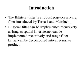 Introduction
• The Bilateral filter is a robust edge-preserving
filter introduced by Tomasi and Manduchi.
• Bilateral filter can be implemented recursively
as long as spatial filter kernel can be
implemented recursively and range filter
kernel can be decomposed into a recursive
product.
 