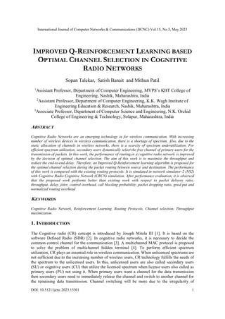 International Journal of Computer Networks & Communications (IJCNC) Vol.15, No.3, May 2023
DOI: 10.5121/ijcnc.2023.15301 1
IMPROVED Q-REINFORCEMENT LEARNING BASED
OPTIMAL CHANNEL SELECTION IN COGNITIVE
RADIO NETWORKS
Sopan Talekar, Satish Banait and Mithun Patil
1
Assistant Professor, Department of Computer Engineering, MVPS’s KBT College of
Engineering, Nashik, Maharashtra, India
2
Assistant Professor, Department of Computer Engineering, K.K. Wagh Institute of
Engineering Education & Research, Nashik, Maharashtra, India
3
Associate Professor, Department of Computer Science and Engineering, N.K. Orchid
College of Engineering & Technology, Solapur, Maharashtra, India
ABSTRACT
Cognitive Radio Networks are an emerging technology in for wireless communication. With increasing
number of wireless devices in wireless communication, there is a shortage of spectrum. Also, due to the
static allocation of channels in wireless networks, there is a scarcity of spectrum underutilization. For
efficient spectrum utilization, secondary users dynamically select the free channel of primary users for the
transmission of packets. In this work, the performance of routing in a cognitive radio network is improved
by the decision of optimal channel selection. The aim of this work is to maximize the throughput and
reduce the end-to-end delay. Therefore, an Improved Q-Reinforcement learning algorithm is proposed for
the optimal channel selection during the packet routing between source and destination. The performance
of this work is compared with the existing routing protocols. It is simulated in network simulator-2 (NS2)
with Cognitive Radio Cognitive Network (CRCN) simulation. After performance evaluation, it is observed
that the proposed work performs better than existing work with respect to packet delivery ratio,
throughput, delay, jitter, control overhead, call blocking probability, packet dropping ratio, good put and
normalized routing overhead.
KEYWORDS
Cognitive Radio Network, Reinforcement Learning, Routing Protocols, Channel selection, Throughput
maximization.
1. INTRODUCTION
The Cognitive radio (CR) concept is introduced by Joseph Mitola III [1]. It is based on the
software Defined Radio (SDR) [2]. In cognitive radio networks, it is necessary to decide the
common control channel for the communication [3]. A multichannel MAC protocol is proposed
to solve the problem of multichannel hidden terminal [4]. To perform efficient spectrum
utilization, CR plays an essential role in wireless communication. When unlicensed spectrums are
not sufficient due to the increasing number of wireless users, CR technology fulfills the needs of
the spectrum to the unlicensed users. In this, unlicensed users are also called secondary users
(SU) or cognitive users (CU) that utilize the licensed spectrum when license users also called as
primary users (PU) not using it. When primary users want a channel for the data transmission
then secondary users need to immediately release the channel and switch to another channel for
the remaining data transmission. Channel switching will be more due to the irregularity of
 
