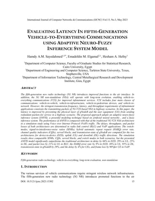International Journal of Computer Networks & Communications (IJCNC) Vol.15, No.3, May 2023
DOI: 10.5121/ijcnc.2023.15302 15
EVALUATING LATENCY IN FIFTH-GENERATION
VEHICLE-TO-EVERYTHING COMMUNICATIONS
USING ADAPTIVE NEURO-FUZZY
INFERENCE SYSTEM MODEL
Hamdy A.M. Sayedahmed1,3*
, Emadeldin M. Elgamal2,1
, Hesham A. Hefny1
1
Department of Computer Science, Faculty of Graduate Studies for Statistical Research,
Cairo University, Egypt
2
Department of Engineering and Computer Science, Tarleton State University, Texas,
Stephenville, USA
3
Department of Information Technology, Central Metallurgical Research and Development
Institute, Giza, Egypt
ABSTRACT
The fifth-generation new radio technology (5G NR) introduces improved functions to the air interface. In
addition, the 5G NR non-standalone (NSA) will operate with long-term evolution, enabling vehicle-to-
everything communications (V2X) for improved infotainment services. V2X includes four main classes of
communications: vehicle-to-vehicle, vehicle-to-infrastructure, vehicle-to-pedestrian devices, and vehicle-to-
network. However, the stringent transmission frequency, latency, and throughput requirements of infotainment
applications constrain the transmitting packets of 5G-V2X-based NSA in highway scenarios. In this paper, the
latency is improved by preventing the physical layer of gNodeB and the user equipment (UE) from sending
redundant packets for service in a highway scenario. The proposed approach adopts an adaptive neuro-fuzzy
inference system (ANFIS), a powerful modeling technique based on artificial neural networks , and a fuzzy
inference system. The performance of ANFIS is compared with that of the traditional 5G V2X NSA architecture
in a simulation study using Voice over Internet Protocol (VoIP) traffic. The delays, throughputs, and packet
losses of both architectures are determined in radio link control (RLC) and VoIP applications. The switch-
modes, signal-to-interference-noise ratios (SINRs), hybrid automatic repeat request (HARQ) error rate,
channel quality indicators (CQIs), served blocks, and transmission-state of gNodeB are computed for the two
architectures for device-to-device (D2D), uplink (UL) and downlink (DL) traffic directions. The simulation
results show comparable SINRs, CQIs, served blocks ,and switch modes in both scenarios, but the presented
ANFIS model significantly outperforms the traditional architecture in delay by 66% in D2D, 29% in UL, 25%
in DL, and packet loss by 21% in UL in RLC, the HARQ error rate by 9% in D2D, 30% in UL, 95% in DL,
transmission-state in gNodeB by 29%, and the delay by 4% for UEs, and frame loss by 90%for UE in VoIP.
KEYWORDS
Fifth-generation radio technology, vehicle-to-everything, long-term evaluation, non-standalone
1. INTRODUCTION
The various services of vehicle communications require stringent wireless network infrastructures.
The fifth-generation new radio technology (5G NR) introduces promoted functions to the air
 