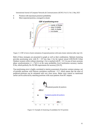 International Journal of Computer Networks & Communications (IJCNC) Vol.15, No.3, May 2023
61
 Position with maximum posterior probability
 Most expected position, averaged in cluster
Figure 11. CDF of error of joint estimation of expected position with main cluster selection (after step 4.4).
Both of these strategies are presented in graph as well as their combination. Optimal clustering
provides positioning error with Pr = 0.9 less than 1.3m for typical mixed LOS/NLOS Urban
Outdoor scenario while without clustering 1.3m is reached with Pr = 0.5. In case of more accurate
phase synchronization (+/- 10
@3σ) at the same probability level localization accuracy reaches
0.9m, which perfectly fits 5G NR requirements for accuracy [24-25].
True positioning error is highly correlated to interim assessment of position variance among a set
of possible positions with Pearson correlation coefficient = 0.7, which means that the most of
predicted positions can be estimated with very close errors. Better error control as mentioned
earlier can be achieved by matching positions with exact patterns from RT outputs.
Figure 12. Example of clustering of candidates for UE position
 