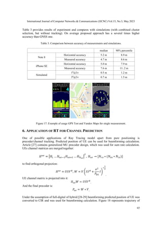 International Journal of Computer Networks & Communications (IJCNC) Vol.15, No.3, May 2023
65
Table 3 provides results of experiment and compares with simulations (with combined cluster
selection, but without tracking). On average proposed approach has a several times higher
accuracy than GNSS one.
Table 3. Comparison between accuracy of measurements and simulations.
median 90% percentile
Note 8
Horizontal accuracy 5.2 m 8.9 m
Measured accuracy 4.7 m 8.6 m
iPhone SE
Horizontal accuracy 5.0 m 7.9 m
Measured accuracy 7.6 m 11..2 m
Simulated
10
@3σ 0.5 m 1.2 m
30
@3σ 0.7 m 1.5 m
Figure 17. Example of usage GPS Test and Yandex Maps for single measurement.
6. APPLICATION OF RT FOR CHANNEL PREDICTION
One of possible applications of Ray Tracing model apart from pure positioning is
precoder/channel tracking. Predicted position of UE can be used for beamforming calculation.
Article [27] contains generalized MU precoder design, which was used for sum rate calculation.
UEs channel matrices are merged together:
to find orthogonal projection:
.
UE channel matrix is projected into it:
.
And the final precoder is:
.
Under the assumption of full-digital of hybrid [28-29] beamforming predicted position of UE was
converted to CIR and was used for beamforming calculation. Figure 18 represents trajectory of
 