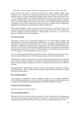 International Journal of Computer Networks & Communications (IJCNC) Vol.15, No.3, May 2023
68
<angle, position, RT outputs> where RT outputs links to another database <index, object
description>. RT outputs are any important parameters that can enhance the optimal position
selection stage or be used for other prediction needs. Many simulated cases have shown that via
C++ from several seconds to several days (depending on accuracy, details, map size) may be
required to simulate with a single thread. These seems to be opportunistic, because it should be
done once to fill the database of several Gb. Also due to rays are independently propagate these
computations can be easily parallelized and also some parts of database could be upgraded if
propagation environment has changed without complete computation.
When required database is ready for the use the most complexity is related to accurate AoA
estimation. Calculation of spatial probability density is done in parallel as well as selection of
position candidates. Clustering complexity is closely related to the latter. As a rule, all this
requires 10-1000 times fewer basic operations.
9. CONCLUSIONS
This paper covered the RT positioning technique for the Urban Outdoor scenario and
supplemented previously studied positioning algorithms. It was shown that impairments and
interference cause pure RT positioning to fail in NLOS. Developed clustering approach of
probabilistic candidates for positions mostly mitigated this error and provided almost the same
accuracy as for LOS case. The Proposed positioning framework was compared to measurements
and demonstrated much better accuracy. For 90% of Outdoor cases RT positioning may provide
~0.9-2.5m accuracy, which is enough for most 5G use cases.
Also, the proposed 3D map calibration procedure has shown significant performance gain in low-
precision maps. Additional error ~1m from inaccurate maps was mostly mitigated with it.
Developed low complex tracking system in angular domain demonstrated ability to efficiently
cope with angle acquisition outliers. As simulated with fully digital precoder such tracking for
channel prediction improves capacity at least for several dozens of percent and up to 80% for
multiuser.
RT positioning has a good internal assessment of error, which enables to combine it with other
positioning systems. Also, it enables realistic scheduling, improved resource allocation, channel
prediction and extrapolation.
FUTURE RESEARCH
In the future, it is expected to develop a prediction model for a low-complex probabilistic
SU/MU-MIMO hybrid precoder with the use of RT and angle tracking. Another important issue
is related to the development and implementation of distributed calibration procedures.
CONFLICTS OF INTERESTS
The author declares no conflict of interest.
ACKNOWLEDGEMENTS
This paper will not be possible without the support of Anton Laktyushkin. His knowledge and
critics let me avoid many common mistakes in this work. I would also like to thank all the
colleagues from Huawei Moscow Research Center with whom I had the opportunity to work.
 