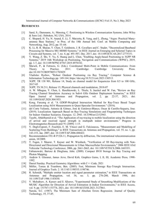 International Journal of Computer Networks & Communications (IJCNC) Vol.15, No.3, May 2023
69
REFERENCES
[1] Sand, S.; Dammann, A.; Mensing, C. Positioning in Wireless Communication Systems; John Wiley
& Sons Ltd.: Hoboken, NJ, USA, 2014.
[2] C. Shepard, H. Yu, N. Anand, E. Li, T. Marzetta, R. Yang, and L. Zhong, “Argos: Practical Many-
antenna Base Stations,” in Proc. of the 18th Annual Intl. Conf. on Mobile Computing and
Networking, Aug. 2012, pp. 53–64.
[3] K. Li, R. R. Sharan, Y. Chen, T. Goldstein, J. R. Cavallaro and C. Studer, "Decentralized Baseband
Processing for Massive MU-MIMO Systems," in IEEE Journal on Emerging and Selected Topics in
Circuits and Systems, vol. 7, no. 4, pp. 491-507, Dec. 2017, doi: 10.1109/JETCAS.2017.2775151.
[4] Y. Wang, Z. Shi, Y. Yu, S. Huang and L. Chen, "Enabling Angle-based Positioning to 3GPP NR
Systems," 2019 16th Workshop on Positioning, Navigation and Communications (WPNC), 2019,
pp. 1-7, doi: 10.1109/WPNC47567.2019.8970182.
[5] Marsch, P., & Fettweis, G. (Eds.). Coordinated Multi-Point in Mobile Communications: From
Theory to Practice. 2011. Cambridge: Cambridge University Press.
doi:10.1017/CBO9780511783029
[6] Vladislav Ryzhov, "Robust Outdoor Positioning via Ray Tracing," Computer Science &
Information Technology pp. 149-164, https://doi.org/10.5121/csit.2023.130513.
[7] 3GPP, TR 138 901, Release 14, Study on channel model for frequencies from 0.5 to 100 GHz,
2017-05
[8] 3GPP, TS 38.211, Release 15, Physical channels and modulation, 2018-07
[9] A. W. Mbugua, Y. Chen, L. Raschkowski, L. Thiele, S. Jaeckel and W. Fan, "Review on Ray
Tracing Channel Simulation Accuracy in Sub-6 GHz Outdoor Deployment Scenarios," in IEEE
Open Journal of Antennas and Propagation, vol. 2, pp. 22-37, 2021, doi:
10.1109/OJAP.2020.3041953.
[10] Kong, Fanzeng et al. “A GDOP-Weighted Intersection Method for Ray-Trace Based Target
Localization using AOA Measurements in Quasi-Specular Environment.” (2016).
[11] del Corte Valiente, Antonio & Gómez, José & Gutiérrez-Blanco, Oscar & Castillo-Sequera, Jose.
(2019). Localization Approach Based on Ray-Tracing Simulations and Fingerprinting Techniques
for Indoor–Outdoor Scenarios. Energies. 12. 2943. 10.3390/en12152943.
[12] Tayebi, Abdelhamid et al. “The Application of ray-tracing to mobile localization using the direction
of arrival and received signal strength in multipath indoor environments.” Progress in
Electromagnetics Research-pier 91 (2009): 1-15.
[13] V. Degli-Esposti, F. Fuschini, E. M. Vitucci and G. Falciasecca, "Measurement and Modelling of
Scattering From Buildings," in IEEE Transactions on Antennas and Propagation, vol. 55, no. 1, pp.
143-153, Jan. 2007, doi: 10.1109/TAP.2006.888422.
[14] Recommendation ITU-R P.526.11, Propagation by diffraction, The international telecommunication
union, 10/2009.
[15] T. Fugen, J. Maurer, T. Kayser and W. Wiesbeck, "Verification of 3D Ray-tracing with Non-
Directional and Directional Measurements in Urban Macrocellular Environments," 2006 IEEE 63rd
Vehicular Technology Conference, 2006, pp. 2661-2665, doi: 10.1109/VETECS.2006.1683351.
[16] Fabianowski, Bartosz & Dingliana, John. (2009). Compact BVH Storage for Ray Tracing and
Photon Mapping.
[17] Andrew S. Glassner, James Arvo, David Kirk. Graphics Gems, I, II, III, Academic Press, 1990-
1992.
[18] Daniel Sunday. Practical Geometry Algorithms: with C++ Code, 2021
[19] Möller, Tomas & Trumbore, Ben. (2005). Fast, Minimum Storage Ray-Triangle Intersection.
Journal of Graphics Tools. 2. 10.1145/1198555.1198746.
[20] R. Schmidt, "Multiple emitter location and signal parameter estimation," in IEEE Transactions on
Antennas and Propagation, vol. 34, no. 3, pp. 276-280, March 1986, doi:
10.1109/TAP.1986.1143830.
[21] V. Molodtsov, A. Kureev and E. Khorov, "Experimental Study of Smoothing Modifications of the
MUSIC Algorithm for Direction of Arrival Estimation in Indoor Environments," in IEEE Access,
vol. 9, pp. 153767-153774, 2021, doi: 10.1109/ACCESS.2021.3127861.
[22] Narula, S.C. (1987). The Minimum Sum of Absolute Errors Regression. Journal of Quality
Technology, 19, 37-45.
 