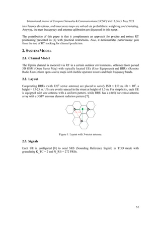 International Journal of Computer Networks & Communications (IJCNC) Vol.15, No.3, May 2023
52
interference directions, and inaccurate maps are solved via probabilistic weighting and clustering.
Anyway, the map inaccuracy and antenna calibration are discussed in this paper.
The contribution of this paper is that it complements an approach for precise and robust RT
positioning presented in [6] with practical restrictions. Also, it demonstrates performance gain
from the use of RT tracking for channel prediction.
2. SYSTEM MODEL
2.1. Channel Model
The Uplink channel is modeled via RT in a certain outdoor environments, obtained from parsed
3D OSM (Open Street Map) with typically located UEs (User Equipment) and RRUs (Remote
Radio Units) from open-source maps with mobile operator towers and their frequency bands.
2.2. Layout
Cooperating RRUs (with 1200
sector antenna) are placed to satisfy ISD ≈ 150 m, tilt ≈ 100
, a
height ≈ 15-25 m. UEs are evenly spaced in the street at height of 1.5 m. For simplicity, each UE
is equipped with one antenna with a uniform pattern, while RRU has a (4x8) horizontal antenna
array with a 3GPP antenna element radiation pattern [7].
ISD=150m
Figure 1. Layout with 3-sector antenna.
2.3. Signals
Each UE is configured [8] to send SRS (Sounding Reference Signal) in TDD mode with
granularity K_TC = 2 and N_RB = 272 PRBs.
 