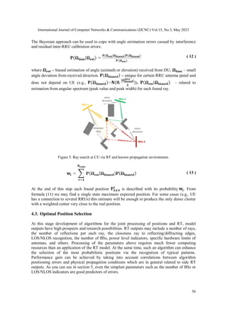 International Journal of Computer Networks & Communications (IJCNC) Vol.15, No.3, May 2023
56
The Bayesian approach can be used to cope with angle estimation errors caused by interference
and residual inter-RRU calibration errors:
( 12 )
where – biased estimation of angle (azimuth or elevation) received from DU, – small
angle deviation from received direction. – unique for certain RRU antenna panel and
does not depend on UE (e.g., ), – related to
estimation from angular spectrum (peak value and peak width) for each found ray.
RRU-1
RRU-2
RRU-3
extra
direction
direction
miss
extra
direction
Figure 5. Ray search at CU via RT and known propagation environment.
( 13 )
At the end of this step each found position is described with its probability . From
formula (11) we may find a single state maximum expected position. For some cases (e.g., UE
has a connection to several RRUs) this estimate will be enough to produce the only dense cluster
with a weighted center very close to the real position.
4.3. Optimal Position Selection
At this stage development of algorithms for the joint processing of positions and RT, model
outputs have high prospects and research possibilities. RT outputs may include a number of rays,
the number of reflections per each ray, the closeness ray to reflecting/diffracting edges,
LOS/NLOS recognition, the number of BSs, power level indicators, specific hardware limits of
antennas, and others. Processing of the parameters above requires much fewer computing
resources than an application of the RT model. At the same time, such an algorithm can enhance
the selection of the most probabilistic positions via the recognition of typical patterns.
Performance gain can be achieved by taking into account correlations between algorithm
positioning errors and physical propagation conditions which are in general related to side RT
outputs. As you can see in section 5, even the simplest parameters such as the number of BSs or
LOS/NLOS indicators are good predictors of errors.
 