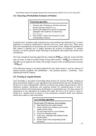 International Journal of Computer Networks & Communications (IJCNC) Vol.15, No.3, May 2023
57
4.4. Clustering of Probabilistic Estimates of Position
In general cases, erroneous angle acquisition may cause tracking extra directions (e.g., in music
algorithm it is caused by interference) or direction miss (e.g., small search area). These errors
lead to the decomposition of all positions into several remote clusters. Despite the probability of
fake clusters is typically low, it slightly decreases the accuracy of estimation. To increase
accuracy, we need to perform simple clustering of all positions and exclude fake clusters from
consideration.
First step of proposed clustering approach has complexity , while the second and third
steps are linear. In order to exclude storage of large table (memory ~ of distances this
algorithm can be replaced with similar with storage of logical vector of added positions (memory
~ .
If the following tracking is not being exploited the most likely cluster is used for selection of
optimal position (weighted with probabilities / max posterior position / combining / more
sophisticated with RT outputs).
4.5. Tracking in Angular Domain
AoA knowledge is equivalent to knowledge about position for accurate 3D maps. Tracking of
direct measurement (angles) is more appropriate than mediated because the error distribution for
the first one is more understandable, while the second one may produce biased trajectory. Due to
calibration residuals, interference and scattering estimate for azimuth/elevation is close to
mixture of uniform and normal/cauchy distributions or contaminated ones. For these reasons L2
optimization is less appropriate for tracking [22] rather then Lp (1<p<2) which is closer to
median (L1). Another reason to choose L1 were simulations, resulted in better error reduction
mainly due to ability to cope with outliers.
Clustering algorithm
1. Estimate table of distances. Initialize minimum
distance between clusters .
2. Perform DF (Depth-First search) of connected
subgraphs with condition of connectivity:
3. Find clusters’ centers from formula (11) and
corresponding variances.
AoA tracking algorithm
Do for each TTI with new AoA estimate:
1. Start trend from new angle estimate.
2. Check whether new estimate can be used to
update current trends.
3. Fit each single trend to a new estimate.
4. Check for redundant trends.
5. Erase noisy, redundant and outdated trends,
shrink buffers.
6. Predict angles with corresponding trend
deviations.
 