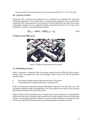 International Journal of Computer Networks & Communications (IJCNC) Vol.15, No.3, May 2023
59
4.6. Accuracy Control
Estimation both of position and predicted error is important for combining RT with other
positioning approaches. For RT great errors in instant position estimation can be controlled by
comparison with measurements for received power and time differences (not taken into account
in this paper). Another way is to exploit RT outputs as described in section 4.3. E.g., miss can be
estimated via variance of maximum likelihood points:
( 16 )
5. SIMULATION RESULTS
Figure 8. Example of studied Outdoor Environment.
5.1. Positioning Accuracy
Figure 8 represents a simulated Urban Environment, parsed from the OSM map. Base stations’
antenna arrays were placed at the top of the buildings. Figure 9 shows how the RT localization
principle works:
 base station estimates angular spectrum and detects 3 directions;
 CRAN performs RT approach and detects a position of UE
In the case of accurate localization estimated CIR might be improved. Very close taps (e.g., LOS
and ground reflection) might be distinguished. This result might be also used for more accurate
beamforming calculations for open-loop systems.
Figure 10 shows CDF of positioning error of single-state position estimation. It is noticeable that
impairments that lead to erroneous angle acquisition also cause dramatic decrease of positioning
accuracy. Second graph demonstrates that low accuracy of phase calibration of antenna panel for
NLOS cases makes RT positioning without clustering and position selection not robust.
 
