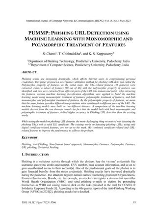 International Journal of Computer Networks & Communications (IJCNC) Vol.15, No.3, May 2023
DOI: 10.5121/ijcnc.2023.15306 93
PUMMP: PHISHING URL DETECTION USING
MACHINE LEARNING WITH MONOMORPHIC AND
POLYMORPHIC TREATMENT OF FEATURES
S. Chanti1
, T. Chithralekha2
, and K. S. Kuppusamy3
1
Department of Banking Technology, Pondicherry University, Puducherry, India
2,3
Department of Computer Science, Pondicherry University, Puducherry, India
ABSTRACT
Phishing scams are increasing drastically, which affects Internet users in compromising personal
credentials. This paper proposes a novel feature utilization method for phishing URL detection called the
Polymorphic property of features. In the initial stage, the URL-related features (46 features) were
extracted. Later, a subset of features (19 out of 46) with the polymorphic property of features was
identified, and they were extracted from different parts of the URL (the domain and path). After extracting
the features, various machine learning classification algorithms were applied to build the machine
learning model using monomorphic treatment of features, polymorphic treatment of features, and both
monomorphic and polymorphic treatment of features. By the polymorphic property of features, we mean
that the same feature provides different interpretations when considered in different parts of the URL. The
machine learning models were built on two different datasets. A comparison of the machine learning
models derived from the two datasets reveals the fact that the model built with both monomorphic and
polymorphic treatment of features yielded higher accuracy in Phishing URL detection than the existing
works.
While testing the model on phishing URL datasets, the most challenging thing we noticed was detecting the
phishing URLs with a valid SSL certificate. The existing works on detecting phishing URLs, using only
digital certificate-related features, are not up to the mark. We combined certificate-related and URL-
related features to improve the performance to address the problem.
KEYWORDS
Phishing, Anti-Phishing, Non-Content based approach, Monomorphic Features, Polymorphic Features,
URL phishing, Credential Stealing
1. INTRODUCTION
Phishing is a malicious activity through which the phishers lure the victims’ credentials like
username, password, credit card number, CVV number, bank account information, and so on to
gain unauthorized access to their account(s). One of the predominant goals of the phisher is to
gain financial benefits from the stolen credentials. Phishing attacks have increased drastically
during the pandemic. The attackers register domain names resembling prominent Organizations,
Financial Institutions, Brands, etc. For example, an attacker can register a domain that resembles
World Health Organization (WHO) and send phishing e-mails to victims by pretending
themselves as WHO and asking them to click on the links provided in the mail for COVID-19
Solidarity Response Funds [1]. According to the 4th quarter report of the Anti-Phishing Working
Group (APWG)in 2021[2], phishing attacks have doubled.
 