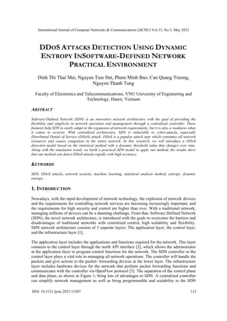 International Journal of Computer Networks & Communications (IJCNC) Vol.15, No.3, May 2023
DOI: 10.5121/ijcnc.2023.15307 113
DDOS ATTACKS DETECTION USING DYNAMIC
ENTROPY INSOFTWARE-DEFINED NETWORK
PRACTICAL ENVIRONMENT
Dinh Thi Thai Mai, Nguyen Tien Dat, Pham Minh Bao, Can Quang Truong,
Nguyen Thanh Tung
Faculty of Electronics and Telecommunications, VNU University of Engineering and
Technology, Hanoi, Vietnam
ABSTRACT
Software-Defined Network (SDN) is an innovative network architecture with the goal of providing the
flexibility and simplicity in network operation and management through a centralized controller. These
features help SDN to easily adapt to the expansion of network requirements, but it is also a weakness when
it comes to security. With centralized architecture, SDN is vulnerable to cyber-attacks, especially
Distributed Denial of Service (DDoS) attack. DDoS is a popular attack type which consumes all network
resources and causes congestion in the entire network. In this research, we will introduce a DDoS
detection model based on the statistical method with a dynamic threshold value that changes over time.
Along with the simulation result, we build a practical SDN model to apply our method, the results show
that our method can detect DDoS attacks rapidly with high accuracy.
KEYWORDS
SDN, DDoS attacks, network security, machine learning, statistical analysis method, entropy, dynamic
entropy.
1. INTRODUCTION
Nowadays, with the rapid development of network technology, the explosion of network devices
and the requirements for controlling network services are becoming increasingly important, and
the requirements for high security and control are higher than ever. With a traditional network,
managing millions of devices can be a daunting challenge. From that, Software Defined Network
(SDN), the novel network architecture, is introduced with the goals to overcome the barriers and
disadvantages of traditional networks with centralized control, high scalability and flexibility.
SDN network architecture consists of 3 separate layers: The application layer, the control layer,
and the infrastructure layer [1].
The application layer includes the applications and functions required for the network. This layer
connects to the control layer through the north API interface [2], which allows the administrator
at the application layer to program control functions for the network. The SDN controller in the
control layer plays a vital role in managing all network operations. The controller will handle the
packets and give actions to the packet- forwarding devices at the lower layer. The infrastructure
layer includes hardware devices for the network that perform packet forwarding functions and
communicates with the controller via OpenFlow protocol [3]. The separation of the control plane
and data plane, as shown in Figure 1, bring lots of advantages to SDN. A centralized controller
can simplify network management as well as bring programmable and scalability to the SDN
 