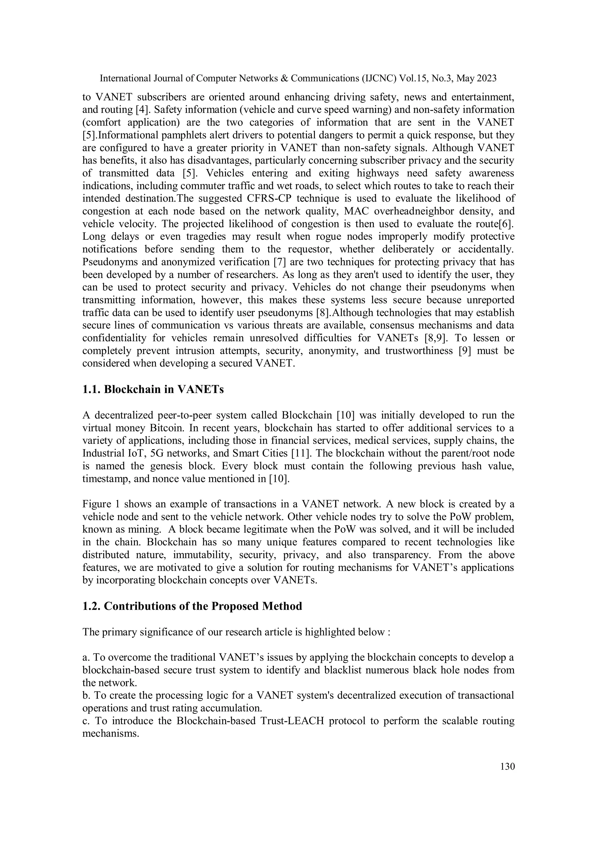 International Journal of Computer Networks & Communications (IJCNC) Vol.15, No.3, May 2023
130
to VANET subscribers are oriented around enhancing driving safety, news and entertainment,
and routing [4]. Safety information (vehicle and curve speed warning) and non-safety information
(comfort application) are the two categories of information that are sent in the VANET
[5].Informational pamphlets alert drivers to potential dangers to permit a quick response, but they
are configured to have a greater priority in VANET than non-safety signals. Although VANET
has benefits, it also has disadvantages, particularly concerning subscriber privacy and the security
of transmitted data [5]. Vehicles entering and exiting highways need safety awareness
indications, including commuter traffic and wet roads, to select which routes to take to reach their
intended destination.The suggested CFRS-CP technique is used to evaluate the likelihood of
congestion at each node based on the network quality, MAC overheadneighbor density, and
vehicle velocity. The projected likelihood of congestion is then used to evaluate the route[6].
Long delays or even tragedies may result when rogue nodes improperly modify protective
notifications before sending them to the requestor, whether deliberately or accidentally.
Pseudonyms and anonymized verification [7] are two techniques for protecting privacy that has
been developed by a number of researchers. As long as they aren't used to identify the user, they
can be used to protect security and privacy. Vehicles do not change their pseudonyms when
transmitting information, however, this makes these systems less secure because unreported
traffic data can be used to identify user pseudonyms [8].Although technologies that may establish
secure lines of communication vs various threats are available, consensus mechanisms and data
confidentiality for vehicles remain unresolved difficulties for VANETs [8,9]. To lessen or
completely prevent intrusion attempts, security, anonymity, and trustworthiness [9] must be
considered when developing a secured VANET.
1.1. Blockchain in VANETs
A decentralized peer-to-peer system called Blockchain [10] was initially developed to run the
virtual money Bitcoin. In recent years, blockchain has started to offer additional services to a
variety of applications, including those in financial services, medical services, supply chains, the
Industrial IoT, 5G networks, and Smart Cities [11]. The blockchain without the parent/root node
is named the genesis block. Every block must contain the following previous hash value,
timestamp, and nonce value mentioned in [10].
Figure 1 shows an example of transactions in a VANET network. A new block is created by a
vehicle node and sent to the vehicle network. Other vehicle nodes try to solve the PoW problem,
known as mining. A block became legitimate when the PoW was solved, and it will be included
in the chain. Blockchain has so many unique features compared to recent technologies like
distributed nature, immutability, security, privacy, and also transparency. From the above
features, we are motivated to give a solution for routing mechanisms for VANET’s applications
by incorporating blockchain concepts over VANETs.
1.2. Contributions of the Proposed Method
The primary significance of our research article is highlighted below :
a. To overcome the traditional VANET’s issues by applying the blockchain concepts to develop a
blockchain-based secure trust system to identify and blacklist numerous black hole nodes from
the network.
b. To create the processing logic for a VANET system's decentralized execution of transactional
operations and trust rating accumulation.
c. To introduce the Blockchain-based Trust-LEACH protocol to perform the scalable routing
mechanisms.
 