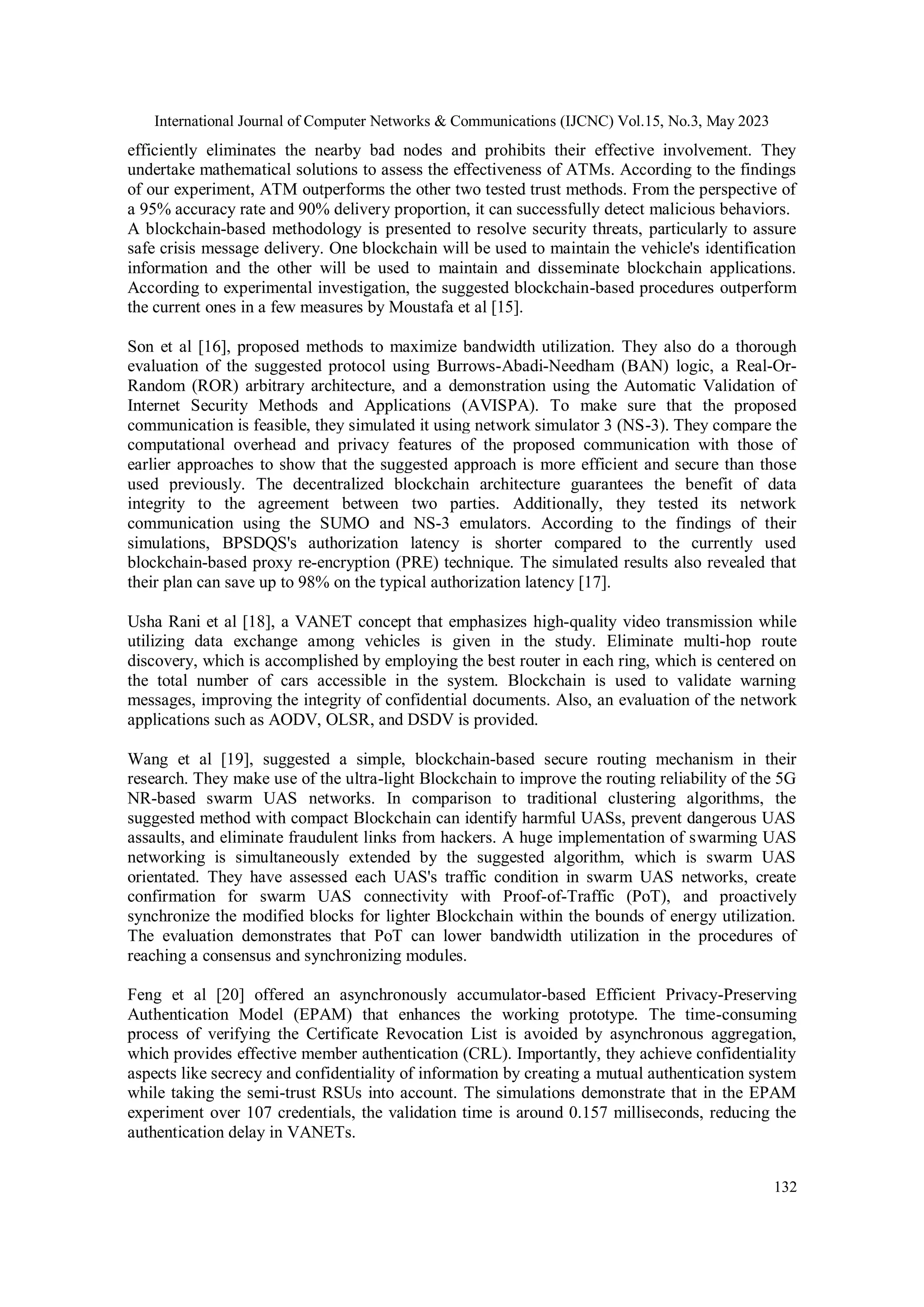 International Journal of Computer Networks & Communications (IJCNC) Vol.15, No.3, May 2023
132
efficiently eliminates the nearby bad nodes and prohibits their effective involvement. They
undertake mathematical solutions to assess the effectiveness of ATMs. According to the findings
of our experiment, ATM outperforms the other two tested trust methods. From the perspective of
a 95% accuracy rate and 90% delivery proportion, it can successfully detect malicious behaviors.
A blockchain-based methodology is presented to resolve security threats, particularly to assure
safe crisis message delivery. One blockchain will be used to maintain the vehicle's identification
information and the other will be used to maintain and disseminate blockchain applications.
According to experimental investigation, the suggested blockchain-based procedures outperform
the current ones in a few measures by Moustafa et al [15].
Son et al [16], proposed methods to maximize bandwidth utilization. They also do a thorough
evaluation of the suggested protocol using Burrows-Abadi-Needham (BAN) logic, a Real-Or-
Random (ROR) arbitrary architecture, and a demonstration using the Automatic Validation of
Internet Security Methods and Applications (AVISPA). To make sure that the proposed
communication is feasible, they simulated it using network simulator 3 (NS-3). They compare the
computational overhead and privacy features of the proposed communication with those of
earlier approaches to show that the suggested approach is more efficient and secure than those
used previously. The decentralized blockchain architecture guarantees the benefit of data
integrity to the agreement between two parties. Additionally, they tested its network
communication using the SUMO and NS-3 emulators. According to the findings of their
simulations, BPSDQS's authorization latency is shorter compared to the currently used
blockchain-based proxy re-encryption (PRE) technique. The simulated results also revealed that
their plan can save up to 98% on the typical authorization latency [17].
Usha Rani et al [18], a VANET concept that emphasizes high-quality video transmission while
utilizing data exchange among vehicles is given in the study. Eliminate multi-hop route
discovery, which is accomplished by employing the best router in each ring, which is centered on
the total number of cars accessible in the system. Blockchain is used to validate warning
messages, improving the integrity of confidential documents. Also, an evaluation of the network
applications such as AODV, OLSR, and DSDV is provided.
Wang et al [19], suggested a simple, blockchain-based secure routing mechanism in their
research. They make use of the ultra-light Blockchain to improve the routing reliability of the 5G
NR-based swarm UAS networks. In comparison to traditional clustering algorithms, the
suggested method with compact Blockchain can identify harmful UASs, prevent dangerous UAS
assaults, and eliminate fraudulent links from hackers. A huge implementation of swarming UAS
networking is simultaneously extended by the suggested algorithm, which is swarm UAS
orientated. They have assessed each UAS's traffic condition in swarm UAS networks, create
confirmation for swarm UAS connectivity with Proof-of-Traffic (PoT), and proactively
synchronize the modified blocks for lighter Blockchain within the bounds of energy utilization.
The evaluation demonstrates that PoT can lower bandwidth utilization in the procedures of
reaching a consensus and synchronizing modules.
Feng et al [20] offered an asynchronously accumulator-based Efficient Privacy-Preserving
Authentication Model (EPAM) that enhances the working prototype. The time-consuming
process of verifying the Certificate Revocation List is avoided by asynchronous aggregation,
which provides effective member authentication (CRL). Importantly, they achieve confidentiality
aspects like secrecy and confidentiality of information by creating a mutual authentication system
while taking the semi-trust RSUs into account. The simulations demonstrate that in the EPAM
experiment over 107 credentials, the validation time is around 0.157 milliseconds, reducing the
authentication delay in VANETs.
 