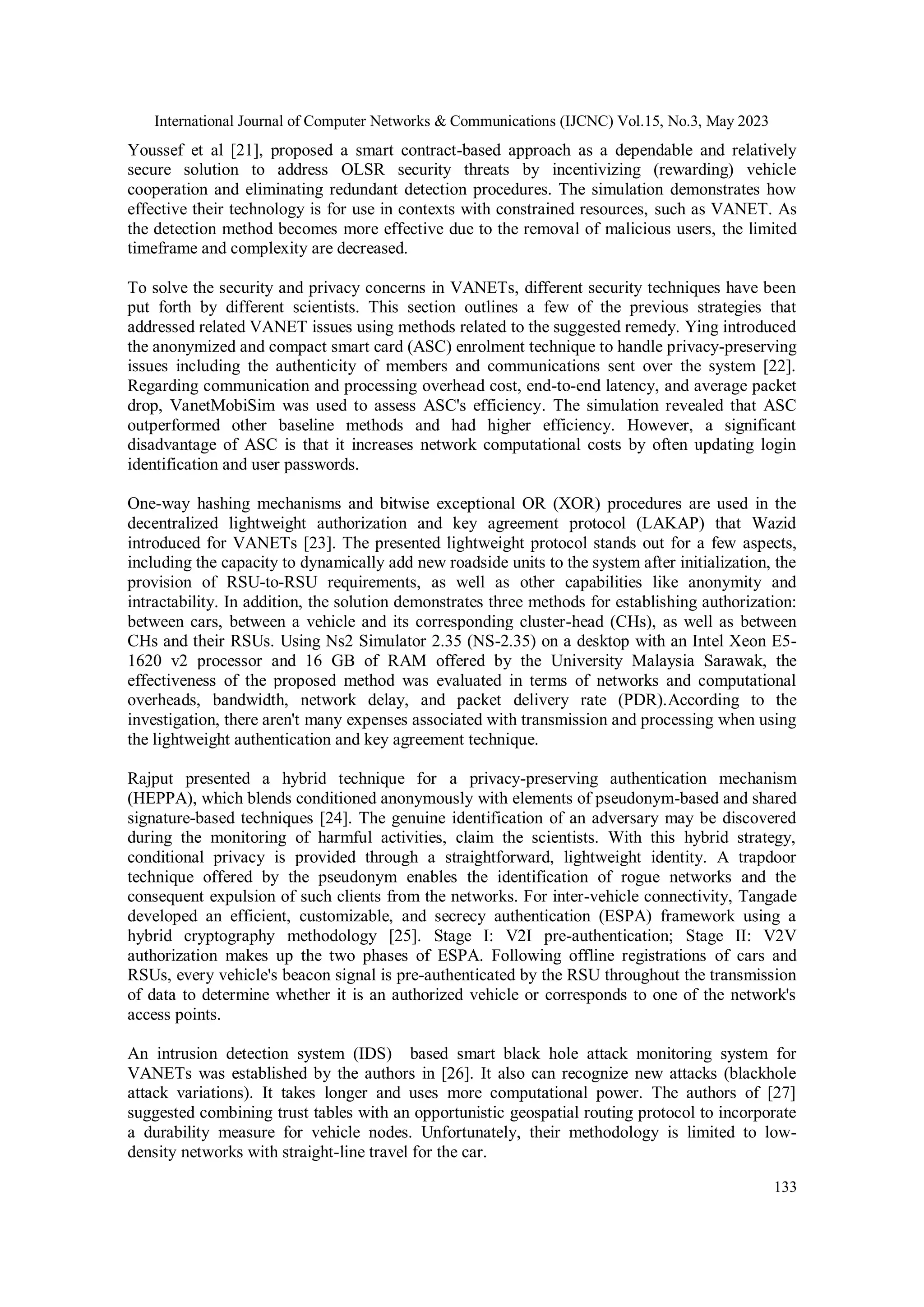 International Journal of Computer Networks & Communications (IJCNC) Vol.15, No.3, May 2023
133
Youssef et al [21], proposed a smart contract-based approach as a dependable and relatively
secure solution to address OLSR security threats by incentivizing (rewarding) vehicle
cooperation and eliminating redundant detection procedures. The simulation demonstrates how
effective their technology is for use in contexts with constrained resources, such as VANET. As
the detection method becomes more effective due to the removal of malicious users, the limited
timeframe and complexity are decreased.
To solve the security and privacy concerns in VANETs, different security techniques have been
put forth by different scientists. This section outlines a few of the previous strategies that
addressed related VANET issues using methods related to the suggested remedy. Ying introduced
the anonymized and compact smart card (ASC) enrolment technique to handle privacy-preserving
issues including the authenticity of members and communications sent over the system [22].
Regarding communication and processing overhead cost, end-to-end latency, and average packet
drop, VanetMobiSim was used to assess ASC's efficiency. The simulation revealed that ASC
outperformed other baseline methods and had higher efficiency. However, a significant
disadvantage of ASC is that it increases network computational costs by often updating login
identification and user passwords.
One-way hashing mechanisms and bitwise exceptional OR (XOR) procedures are used in the
decentralized lightweight authorization and key agreement protocol (LAKAP) that Wazid
introduced for VANETs [23]. The presented lightweight protocol stands out for a few aspects,
including the capacity to dynamically add new roadside units to the system after initialization, the
provision of RSU-to-RSU requirements, as well as other capabilities like anonymity and
intractability. In addition, the solution demonstrates three methods for establishing authorization:
between cars, between a vehicle and its corresponding cluster-head (CHs), as well as between
CHs and their RSUs. Using Ns2 Simulator 2.35 (NS-2.35) on a desktop with an Intel Xeon E5-
1620 v2 processor and 16 GB of RAM offered by the University Malaysia Sarawak, the
effectiveness of the proposed method was evaluated in terms of networks and computational
overheads, bandwidth, network delay, and packet delivery rate (PDR).According to the
investigation, there aren't many expenses associated with transmission and processing when using
the lightweight authentication and key agreement technique.
Rajput presented a hybrid technique for a privacy-preserving authentication mechanism
(HEPPA), which blends conditioned anonymously with elements of pseudonym-based and shared
signature-based techniques [24]. The genuine identification of an adversary may be discovered
during the monitoring of harmful activities, claim the scientists. With this hybrid strategy,
conditional privacy is provided through a straightforward, lightweight identity. A trapdoor
technique offered by the pseudonym enables the identification of rogue networks and the
consequent expulsion of such clients from the networks. For inter-vehicle connectivity, Tangade
developed an efficient, customizable, and secrecy authentication (ESPA) framework using a
hybrid cryptography methodology [25]. Stage I: V2I pre-authentication; Stage II: V2V
authorization makes up the two phases of ESPA. Following offline registrations of cars and
RSUs, every vehicle's beacon signal is pre-authenticated by the RSU throughout the transmission
of data to determine whether it is an authorized vehicle or corresponds to one of the network's
access points.
An intrusion detection system (IDS) based smart black hole attack monitoring system for
VANETs was established by the authors in [26]. It also can recognize new attacks (blackhole
attack variations). It takes longer and uses more computational power. The authors of [27]
suggested combining trust tables with an opportunistic geospatial routing protocol to incorporate
a durability measure for vehicle nodes. Unfortunately, their methodology is limited to low-
density networks with straight-line travel for the car.
 