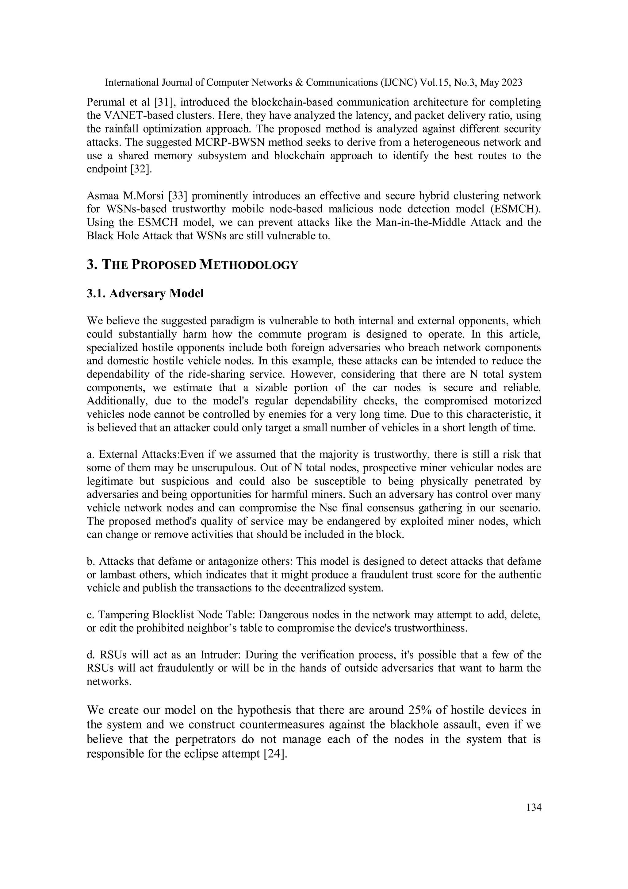International Journal of Computer Networks & Communications (IJCNC) Vol.15, No.3, May 2023
134
Perumal et al [31], introduced the blockchain-based communication architecture for completing
the VANET-based clusters. Here, they have analyzed the latency, and packet delivery ratio, using
the rainfall optimization approach. The proposed method is analyzed against different security
attacks. The suggested MCRP-BWSN method seeks to derive from a heterogeneous network and
use a shared memory subsystem and blockchain approach to identify the best routes to the
endpoint [32].
Asmaa M.Morsi [33] prominently introduces an effective and secure hybrid clustering network
for WSNs-based trustworthy mobile node-based malicious node detection model (ESMCH).
Using the ESMCH model, we can prevent attacks like the Man-in-the-Middle Attack and the
Black Hole Attack that WSNs are still vulnerable to.
3. THE PROPOSED METHODOLOGY
3.1. Adversary Model
We believe the suggested paradigm is vulnerable to both internal and external opponents, which
could substantially harm how the commute program is designed to operate. In this article,
specialized hostile opponents include both foreign adversaries who breach network components
and domestic hostile vehicle nodes. In this example, these attacks can be intended to reduce the
dependability of the ride-sharing service. However, considering that there are N total system
components, we estimate that a sizable portion of the car nodes is secure and reliable.
Additionally, due to the model's regular dependability checks, the compromised motorized
vehicles node cannot be controlled by enemies for a very long time. Due to this characteristic, it
is believed that an attacker could only target a small number of vehicles in a short length of time.
a. External Attacks:Even if we assumed that the majority is trustworthy, there is still a risk that
some of them may be unscrupulous. Out of N total nodes, prospective miner vehicular nodes are
legitimate but suspicious and could also be susceptible to being physically penetrated by
adversaries and being opportunities for harmful miners. Such an adversary has control over many
vehicle network nodes and can compromise the Nsc final consensus gathering in our scenario.
The proposed method's quality of service may be endangered by exploited miner nodes, which
can change or remove activities that should be included in the block.
b. Attacks that defame or antagonize others: This model is designed to detect attacks that defame
or lambast others, which indicates that it might produce a fraudulent trust score for the authentic
vehicle and publish the transactions to the decentralized system.
c. Tampering Blocklist Node Table: Dangerous nodes in the network may attempt to add, delete,
or edit the prohibited neighbor’s table to compromise the device's trustworthiness.
d. RSUs will act as an Intruder: During the verification process, it's possible that a few of the
RSUs will act fraudulently or will be in the hands of outside adversaries that want to harm the
networks.
We create our model on the hypothesis that there are around 25% of hostile devices in
the system and we construct countermeasures against the blackhole assault, even if we
believe that the perpetrators do not manage each of the nodes in the system that is
responsible for the eclipse attempt [24].
 