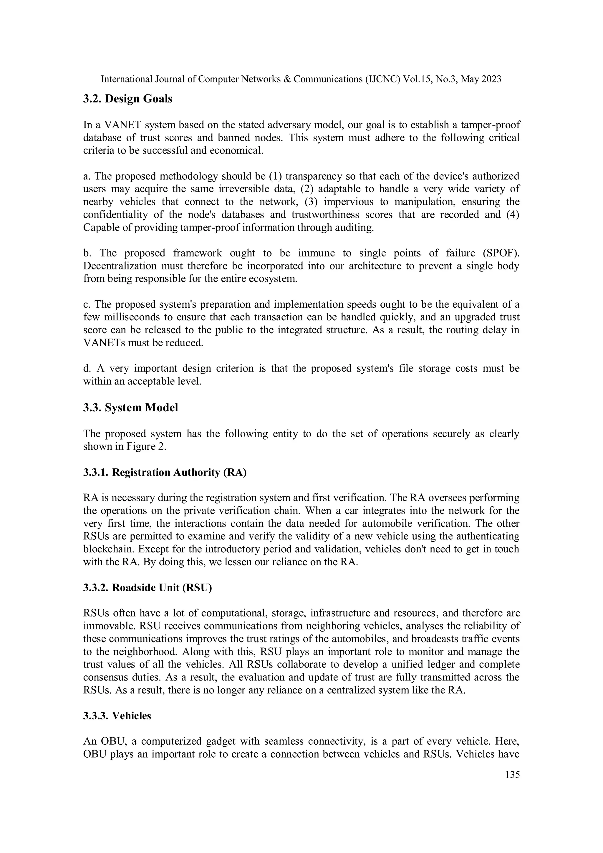 International Journal of Computer Networks & Communications (IJCNC) Vol.15, No.3, May 2023
135
3.2. Design Goals
In a VANET system based on the stated adversary model, our goal is to establish a tamper-proof
database of trust scores and banned nodes. This system must adhere to the following critical
criteria to be successful and economical.
a. The proposed methodology should be (1) transparency so that each of the device's authorized
users may acquire the same irreversible data, (2) adaptable to handle a very wide variety of
nearby vehicles that connect to the network, (3) impervious to manipulation, ensuring the
confidentiality of the node's databases and trustworthiness scores that are recorded and (4)
Capable of providing tamper-proof information through auditing.
b. The proposed framework ought to be immune to single points of failure (SPOF).
Decentralization must therefore be incorporated into our architecture to prevent a single body
from being responsible for the entire ecosystem.
c. The proposed system's preparation and implementation speeds ought to be the equivalent of a
few milliseconds to ensure that each transaction can be handled quickly, and an upgraded trust
score can be released to the public to the integrated structure. As a result, the routing delay in
VANETs must be reduced.
d. A very important design criterion is that the proposed system's file storage costs must be
within an acceptable level.
3.3. System Model
The proposed system has the following entity to do the set of operations securely as clearly
shown in Figure 2.
3.3.1. Registration Authority (RA)
RA is necessary during the registration system and first verification. The RA oversees performing
the operations on the private verification chain. When a car integrates into the network for the
very first time, the interactions contain the data needed for automobile verification. The other
RSUs are permitted to examine and verify the validity of a new vehicle using the authenticating
blockchain. Except for the introductory period and validation, vehicles don't need to get in touch
with the RA. By doing this, we lessen our reliance on the RA.
3.3.2. Roadside Unit (RSU)
RSUs often have a lot of computational, storage, infrastructure and resources, and therefore are
immovable. RSU receives communications from neighboring vehicles, analyses the reliability of
these communications improves the trust ratings of the automobiles, and broadcasts traffic events
to the neighborhood. Along with this, RSU plays an important role to monitor and manage the
trust values of all the vehicles. All RSUs collaborate to develop a unified ledger and complete
consensus duties. As a result, the evaluation and update of trust are fully transmitted across the
RSUs. As a result, there is no longer any reliance on a centralized system like the RA.
3.3.3. Vehicles
An OBU, a computerized gadget with seamless connectivity, is a part of every vehicle. Here,
OBU plays an important role to create a connection between vehicles and RSUs. Vehicles have
 