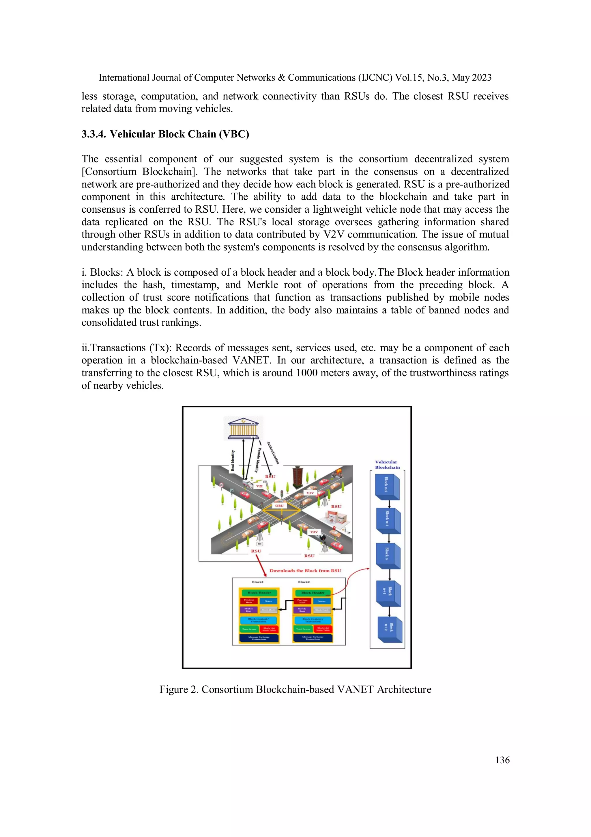 International Journal of Computer Networks & Communications (IJCNC) Vol.15, No.3, May 2023
136
less storage, computation, and network connectivity than RSUs do. The closest RSU receives
related data from moving vehicles.
3.3.4. Vehicular Block Chain (VBC)
The essential component of our suggested system is the consortium decentralized system
[Consortium Blockchain]. The networks that take part in the consensus on a decentralized
network are pre-authorized and they decide how each block is generated. RSU is a pre-authorized
component in this architecture. The ability to add data to the blockchain and take part in
consensus is conferred to RSU. Here, we consider a lightweight vehicle node that may access the
data replicated on the RSU. The RSU's local storage oversees gathering information shared
through other RSUs in addition to data contributed by V2V communication. The issue of mutual
understanding between both the system's components is resolved by the consensus algorithm.
i. Blocks: A block is composed of a block header and a block body.The Block header information
includes the hash, timestamp, and Merkle root of operations from the preceding block. A
collection of trust score notifications that function as transactions published by mobile nodes
makes up the block contents. In addition, the body also maintains a table of banned nodes and
consolidated trust rankings.
ii.Transactions (Tx): Records of messages sent, services used, etc. may be a component of each
operation in a blockchain-based VANET. In our architecture, a transaction is defined as the
transferring to the closest RSU, which is around 1000 meters away, of the trustworthiness ratings
of nearby vehicles.
Figure 2. Consortium Blockchain-based VANET Architecture
 