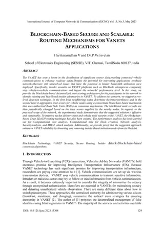 International Journal of Computer Networks & Communications (IJCNC) Vol.15, No.3, May 2023
DOI: 10.5121/ijcnc.2023.15308 129
BLOCKCHAIN-BASED SECURE AND SCALABLE
ROUTING MECHANISMS FOR VANETS
APPLICATIONS
Hariharasudhan V and Dr.P.Vetrivelan
School of Electronics Engineering (SENSE), VIT, Chennai, TamilNadu 600127, India
ABSTRACT
The VANET has seen a boom in the distribution of significant source data,enabling connected vehicle
communications to enhance roadway safety.Despite the potential for interesting applications invehicle
networks,thereare still unresolved issues that have the potential to hinder bandwidth utilization once
deployed. Specifically, insider assaults on VANET platforms such as Blackhole attemptscan completely
stop vehicle-to-vehicle communications and impair the networks' performance level. In this study, we
provide the blockchain-based decentralized trust scoring architecture for the participants in the network to
identify existing and blacklisted insider adversaries in VANET. To address this concern, we suggest a two-
level detection technique, in the first level neighboring nodes determine theirtrustworthiness and in the
second level it aggregates trust scores for vehicle nodes using a consortium blockchain-based mechanism
that uses authorized Road Side Units (RSUs) as consensus mechanism. The blacklisted node records are
then periodically changed based on the trust scores supplied by the nearby nodes. In regards to the
practical scope of the network, the experimental study demonstrates that the suggested solution is effective
and sustainable. To improve packet delivery ratio and vehicle node security in the VANET, the blockchain-
based Trust-LEACH routing technique has also been created. The performance analysis has been carried
out for Computational cost analysis, Computational time for block creation, Network analysis,
SecurityAnalysis, and MITM attack analysis. Additionally, we provide proof that the suggested approach
enhances VANET reliability by thwarting and removing insider threat initiation nodes from its blacklist.
KEYWORDS
Blockchain Technology, VANET Security, Secure Routing, Insider AttacksBlockchain-based
consensus algorithms.
1. INTRODUCTION
Through Vehicle-to-Everything (V2X) connections, Vehicular Ad-hoc Networks (VANETs) hold
enormous promise for improving Intelligence Transportation Infrastructure (ITS). Because
VANET technology has such significant promise for improving transportation infrastructure,
researchers are paying close attention to it [1]. Vehicle communications are set up via wireless
transmission devices. VANET uses vehicle communications to transmit sensitive information.
Intruders or malicious actors may try to follow or steal information from vehicle communication.
As a result, it becomes extremely important to consider the integrity of automotive the secrecy
through anonymized authentication. Identifiers are essential in VANETs for maintaining secrecy
and deterring unauthorized vehicle observation. There are many different ideas about how to
switch pseudonyms. These approaches, the centralized authority for administering various aliases
(broadcast, annulment, and changing), summarize the authors' main strategies for ensuring
anonymity in VANET [2]. The author of [3] proposes the decentralized management of false
identities using blind signatures in VANET. The majority of the services and activities available
 