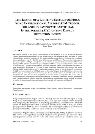 International Journal of Computer Science & Information Technology (IJCSIT) Vol 15, No 3, June 2023
DOI: 10.5121/ijcsit.2023.15303 31
THE DESIGN OF A LIGHTING SYSTEM FOR HONG
KONG INTERNATIONAL AIRPORT APM TUNNEL
FOR ENERGY SAVING WITH ARTIFICIAL
INTELLIGENCE (AI) LIGHTING DEFECT
DETECTION SYSTEM
Tony Tsang and Chan Shui Hin
Centre of International Education, Hong Kong College of Technology,
Hong Kong
ABSTRACT
The current situation is that global climate change become grimmer, so it has become an important
concern. Improving energy efficiency of our device is one of the measures to solve the threat of global
climate change. In this circumstance, the first aims research project to design a lighting system to enhance
the energy efficiency and the reliability of the lighting system of APM tunnel. Therefore, the replacement of
fluorescent light to LED light is an effective way to achieve the target. In truth, substitution of fluorescent
lighting to LED light has been promoted for a long time and have a lot of successful examples in the world.
It is because LED light has better luminous efficiency to provide similar brightness with less power. In
term of reliability, the lifespan of LED light is much higher than fluorescent light. However, the actual
lifespan of LED is easily deteriorated by high temperature environment so provide a suitable environment
for LED is very important to let LED light reach its theoretical lifespan. Artificial intelligence has been the
hottest topic of technology industry in recent years. It has already applied in daily life such as speech
recognition in Apple Siri and face recognition in security system. Consequently, the second aims of
research project is using artificial intelligence technology to reduce the workload of frontline maintenance
staff. The development of lightings inspection system based on ‘Convolutional Neural Network’ technology
to analyst the image taken by camera to identify burnt out light tube inside the APM Tunnel.
KEYWORDS
Hong Kong International Airport, LED Lighting, Energy Saving, Artificial Intelligence, Convolutional
Neural Network;
1. INTRODUCTION
Hong Kong International Airport locate at Chek Lap Kok and it is only one airport in Hong
Kong. It has started operation for 24 years, HKIA is a large trans-shipment centres, passenger
hubs and gateways for destinations in Hong Kong, greater China, Asia and the world. Over 118
airlines run their flights in the HKIA to travel over 220 cities in the world. In 2019, 71.5 million
passengers visited HKIA and it was awarded the 4th busiest airport worldwide by international
passenger traffic and the 13rd busiest airport worldwide by passenger traffic.
According to Airport Carbon Accreditation Annual Report 2017-2018 by ACI-Europe and WSP.
The aviation industry produced around 2% of global human greenhouse gas emissions, while
airport operations account for 2-3% of the total aviation emissions. [1] noted that airports are
 