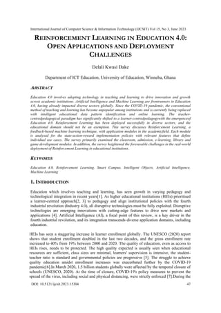 International Journal of Computer Science & Information Technology (IJCSIT) Vol 15, No 3, June 2023
DOI: 10.5121/ijcsit.2023.15304 47
REINFORCEMENT LEARNING IN EDUCATION 4.0:
OPEN APPLICATIONS AND DEPLOYMENT
CHALLENGES
Delali Kwasi Dake
Department of ICT Education, University of Education, Winneba, Ghana
ABSTRACT
Education 4.0 involves adopting technology in teaching and learning to drive innovation and growth
across academic institutions. Artificial Intelligence and Machine Learning are frontrunners in Education
4.0, having already impacted diverse sectors globally. Since the COVID-19 pandemic, the conventional
method of teaching and learning has become unpopular among institutions and is currently being replaced
with intelligent educational data pattern identification and online learning. The teacher-
centredpedagogical paradigm has significantly shifted to a learner-centredpedagogywith the emergenceof
Education 4.0. Reinforcement Learning has been deployed successfully in diverse sectors, and the
educational domain should not be an exemption. This survey discusses Reinforcement Learning, a
feedback-based machine learning technique, with application modules in the academicfield. Each module
is analysed for the state-action-reward implementation policies with relevant features that define
individual use cases. The survey primarily examined the classroom, admission, e-learning, library and
game development modules. In addition, the survey heightened the foreseeable challenges in the real-world
deployment of Reinforcement Learning in educational institutions.
KEYWORDS
Education 4.0, Reinforcement Learning, Smart Campus, Intelligent Objects, Artificial Intelligence,
Machine Learning
1. INTRODUCTION
Education which involves teaching and learning, has seen growth in varying pedagogy and
technological integration in recent years[1]. As higher educational institutions (HEIs) prioritised
a learner-centred approach[2, 3] to pedagogy and align institutional policies with the fourth
industrial revolution (Industry 4.0), all disruptive technologies must be fully exploited. Disruptive
technologies are emerging innovations with cutting-edge features to drive new markets and
applications [4]. Artificial Intelligence (AI), a focal point of this review, is a key driver in the
fourth industrial revolution, and its integration transcends diverse application domains, including
education.
HEIs has seen a staggering increase in learner enrollment globally. The UNESCO (2020) report
shows that student enrollment doubled in the last two decades, and the gross enrollment rate
increased to 40% from 19% between 2000 and 2020. The quality of education, even as access to
HEIs rises, needs to be protected. The high quality expected is usually seen when educational
resources are sufficient, class sizes are minimal, learners' supervision is intensive, the student-
teacher ratio is standard and governmental policies are progressive [5]. The struggle to achieve
quality education amidst enrollment increases was exacerbated further by the COVID-19
pandemic[6].In March 2020, 1.5 billion students globally were affected by the temporal closure of
schools (UNESCO, 2020). At the time of closure, COVID-19's policy measures to prevent the
spread of the virus, including social and physical distancing, were strictly enforced [7].During the
 