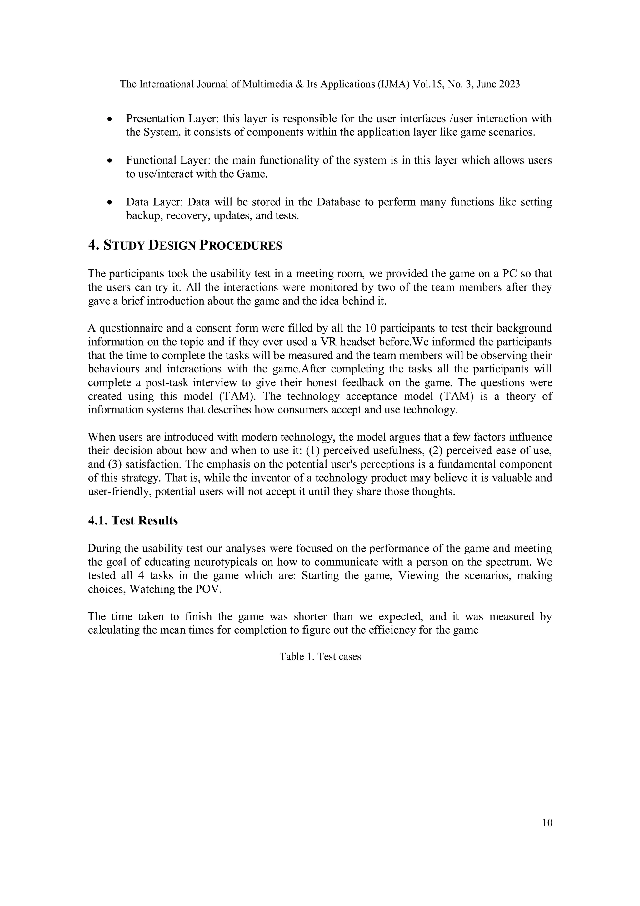 The International Journal of Multimedia & Its Applications (IJMA) Vol.15, No. 3, June 2023
10
 Presentation Layer: this layer is responsible for the user interfaces /user interaction with
the System, it consists of components within the application layer like game scenarios.
 Functional Layer: the main functionality of the system is in this layer which allows users
to use/interact with the Game.
 Data Layer: Data will be stored in the Database to perform many functions like setting
backup, recovery, updates, and tests.
4. STUDY DESIGN PROCEDURES
The participants took the usability test in a meeting room, we provided the game on a PC so that
the users can try it. All the interactions were monitored by two of the team members after they
gave a brief introduction about the game and the idea behind it.
A questionnaire and a consent form were filled by all the 10 participants to test their background
information on the topic and if they ever used a VR headset before.We informed the participants
that the time to complete the tasks will be measured and the team members will be observing their
behaviours and interactions with the game.After completing the tasks all the participants will
complete a post-task interview to give their honest feedback on the game. The questions were
created using this model (TAM). The technology acceptance model (TAM) is a theory of
information systems that describes how consumers accept and use technology.
When users are introduced with modern technology, the model argues that a few factors influence
their decision about how and when to use it: (1) perceived usefulness, (2) perceived ease of use,
and (3) satisfaction. The emphasis on the potential user's perceptions is a fundamental component
of this strategy. That is, while the inventor of a technology product may believe it is valuable and
user-friendly, potential users will not accept it until they share those thoughts.
4.1. Test Results
During the usability test our analyses were focused on the performance of the game and meeting
the goal of educating neurotypicals on how to communicate with a person on the spectrum. We
tested all 4 tasks in the game which are: Starting the game, Viewing the scenarios, making
choices, Watching the POV.
The time taken to finish the game was shorter than we expected, and it was measured by
calculating the mean times for completion to figure out the efficiency for the game
Table 1. Test cases
 