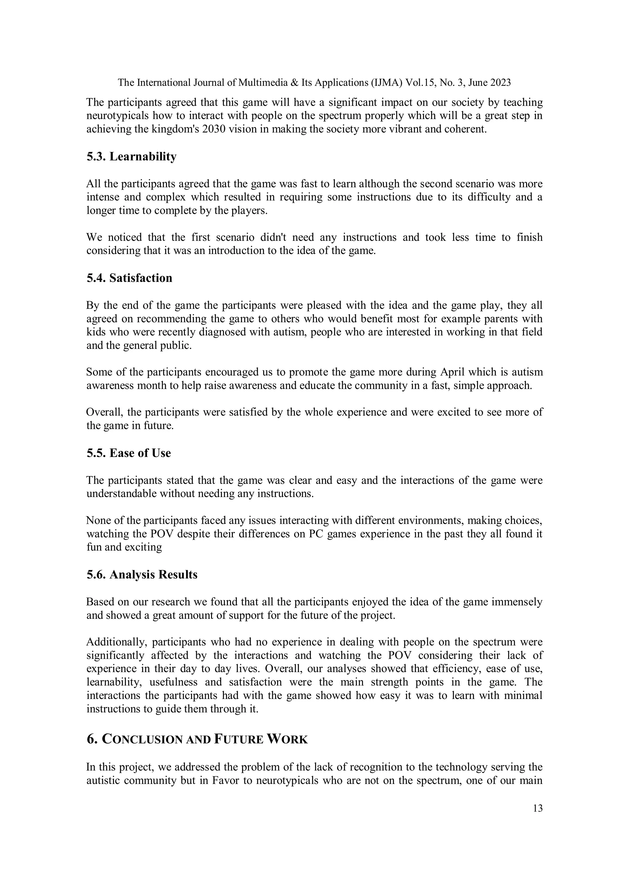 The International Journal of Multimedia & Its Applications (IJMA) Vol.15, No. 3, June 2023
13
The participants agreed that this game will have a significant impact on our society by teaching
neurotypicals how to interact with people on the spectrum properly which will be a great step in
achieving the kingdom's 2030 vision in making the society more vibrant and coherent.
5.3. Learnability
All the participants agreed that the game was fast to learn although the second scenario was more
intense and complex which resulted in requiring some instructions due to its difficulty and a
longer time to complete by the players.
We noticed that the first scenario didn't need any instructions and took less time to finish
considering that it was an introduction to the idea of the game.
5.4. Satisfaction
By the end of the game the participants were pleased with the idea and the game play, they all
agreed on recommending the game to others who would benefit most for example parents with
kids who were recently diagnosed with autism, people who are interested in working in that field
and the general public.
Some of the participants encouraged us to promote the game more during April which is autism
awareness month to help raise awareness and educate the community in a fast, simple approach.
Overall, the participants were satisfied by the whole experience and were excited to see more of
the game in future.
5.5. Ease of Use
The participants stated that the game was clear and easy and the interactions of the game were
understandable without needing any instructions.
None of the participants faced any issues interacting with different environments, making choices,
watching the POV despite their differences on PC games experience in the past they all found it
fun and exciting
5.6. Analysis Results
Based on our research we found that all the participants enjoyed the idea of the game immensely
and showed a great amount of support for the future of the project.
Additionally, participants who had no experience in dealing with people on the spectrum were
significantly affected by the interactions and watching the POV considering their lack of
experience in their day to day lives. Overall, our analyses showed that efficiency, ease of use,
learnability, usefulness and satisfaction were the main strength points in the game. The
interactions the participants had with the game showed how easy it was to learn with minimal
instructions to guide them through it.
6. CONCLUSION AND FUTURE WORK
In this project, we addressed the problem of the lack of recognition to the technology serving the
autistic community but in Favor to neurotypicals who are not on the spectrum, one of our main
 