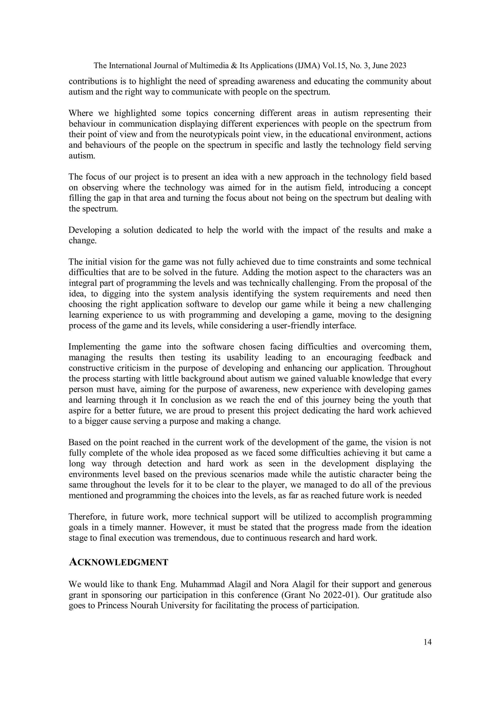 The International Journal of Multimedia & Its Applications (IJMA) Vol.15, No. 3, June 2023
14
contributions is to highlight the need of spreading awareness and educating the community about
autism and the right way to communicate with people on the spectrum.
Where we highlighted some topics concerning different areas in autism representing their
behaviour in communication displaying different experiences with people on the spectrum from
their point of view and from the neurotypicals point view, in the educational environment, actions
and behaviours of the people on the spectrum in specific and lastly the technology field serving
autism.
The focus of our project is to present an idea with a new approach in the technology field based
on observing where the technology was aimed for in the autism field, introducing a concept
filling the gap in that area and turning the focus about not being on the spectrum but dealing with
the spectrum.
Developing a solution dedicated to help the world with the impact of the results and make a
change.
The initial vision for the game was not fully achieved due to time constraints and some technical
difficulties that are to be solved in the future. Adding the motion aspect to the characters was an
integral part of programming the levels and was technically challenging. From the proposal of the
idea, to digging into the system analysis identifying the system requirements and need then
choosing the right application software to develop our game while it being a new challenging
learning experience to us with programming and developing a game, moving to the designing
process of the game and its levels, while considering a user-friendly interface.
Implementing the game into the software chosen facing difficulties and overcoming them,
managing the results then testing its usability leading to an encouraging feedback and
constructive criticism in the purpose of developing and enhancing our application. Throughout
the process starting with little background about autism we gained valuable knowledge that every
person must have, aiming for the purpose of awareness, new experience with developing games
and learning through it In conclusion as we reach the end of this journey being the youth that
aspire for a better future, we are proud to present this project dedicating the hard work achieved
to a bigger cause serving a purpose and making a change.
Based on the point reached in the current work of the development of the game, the vision is not
fully complete of the whole idea proposed as we faced some difficulties achieving it but came a
long way through detection and hard work as seen in the development displaying the
environments level based on the previous scenarios made while the autistic character being the
same throughout the levels for it to be clear to the player, we managed to do all of the previous
mentioned and programming the choices into the levels, as far as reached future work is needed
Therefore, in future work, more technical support will be utilized to accomplish programming
goals in a timely manner. However, it must be stated that the progress made from the ideation
stage to final execution was tremendous, due to continuous research and hard work.
ACKNOWLEDGMENT
We would like to thank Eng. Muhammad Alagil and Nora Alagil for their support and generous
grant in sponsoring our participation in this conference (Grant No 2022-01). Our gratitude also
goes to Princess Nourah University for facilitating the process of participation.
 