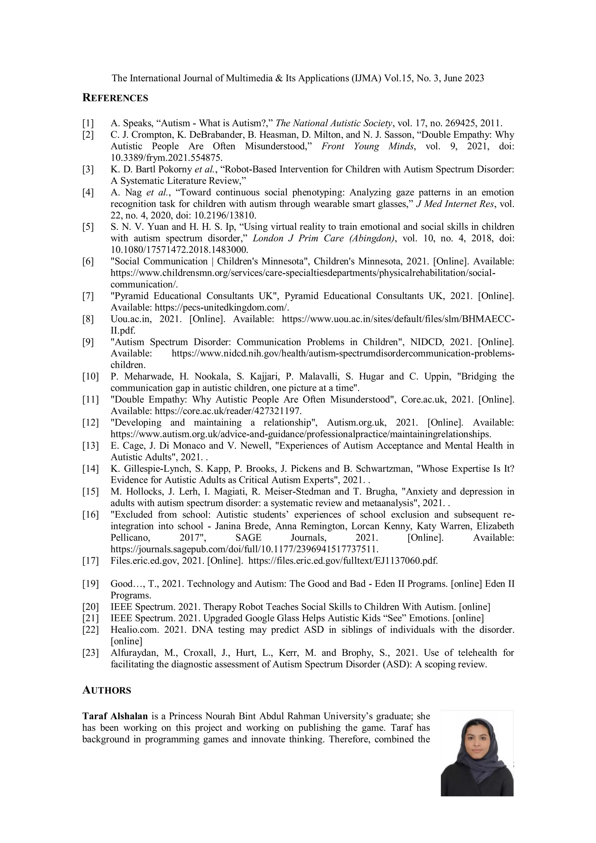 The International Journal of Multimedia & Its Applications (IJMA) Vol.15, No. 3, June 2023
15
REFERENCES
[1] A. Speaks, “Autism - What is Autism?,” The National Autistic Society, vol. 17, no. 269425, 2011.
[2] C. J. Crompton, K. DeBrabander, B. Heasman, D. Milton, and N. J. Sasson, “Double Empathy: Why
Autistic People Are Often Misunderstood,” Front Young Minds, vol. 9, 2021, doi:
10.3389/frym.2021.554875.
[3] K. D. Bartl Pokorny et al., “Robot-Based Intervention for Children with Autism Spectrum Disorder:
A Systematic Literature Review,”
[4] A. Nag et al., “Toward continuous social phenotyping: Analyzing gaze patterns in an emotion
recognition task for children with autism through wearable smart glasses,” J Med Internet Res, vol.
22, no. 4, 2020, doi: 10.2196/13810.
[5] S. N. V. Yuan and H. H. S. Ip, “Using virtual reality to train emotional and social skills in children
with autism spectrum disorder,” London J Prim Care (Abingdon), vol. 10, no. 4, 2018, doi:
10.1080/17571472.2018.1483000.
[6] "Social Communication | Children's Minnesota", Children's Minnesota, 2021. [Online]. Available:
https://www.childrensmn.org/services/care-specialtiesdepartments/physicalrehabilitation/social-
communication/.
[7] "Pyramid Educational Consultants UK", Pyramid Educational Consultants UK, 2021. [Online].
Available: https://pecs-unitedkingdom.com/.
[8] Uou.ac.in, 2021. [Online]. Available: https://www.uou.ac.in/sites/default/files/slm/BHMAECC-
II.pdf.
[9] "Autism Spectrum Disorder: Communication Problems in Children", NIDCD, 2021. [Online].
Available: https://www.nidcd.nih.gov/health/autism-spectrumdisordercommunication-problems-
children.
[10] P. Meharwade, H. Nookala, S. Kajjari, P. Malavalli, S. Hugar and C. Uppin, "Bridging the
communication gap in autistic children, one picture at a time".
[11] "Double Empathy: Why Autistic People Are Often Misunderstood", Core.ac.uk, 2021. [Online].
Available: https://core.ac.uk/reader/427321197.
[12] "Developing and maintaining a relationship", Autism.org.uk, 2021. [Online]. Available:
https://www.autism.org.uk/advice-and-guidance/professionalpractice/maintainingrelationships.
[13] E. Cage, J. Di Monaco and V. Newell, "Experiences of Autism Acceptance and Mental Health in
Autistic Adults", 2021. .
[14] K. Gillespie-Lynch, S. Kapp, P. Brooks, J. Pickens and B. Schwartzman, "Whose Expertise Is It?
Evidence for Autistic Adults as Critical Autism Experts", 2021. .
[15] M. Hollocks, J. Lerh, I. Magiati, R. Meiser-Stedman and T. Brugha, "Anxiety and depression in
adults with autism spectrum disorder: a systematic review and metaanalysis", 2021. .
[16] "Excluded from school: Autistic students’ experiences of school exclusion and subsequent re-
integration into school - Janina Brede, Anna Remington, Lorcan Kenny, Katy Warren, Elizabeth
Pellicano, 2017", SAGE Journals, 2021. [Online]. Available:
https://journals.sagepub.com/doi/full/10.1177/2396941517737511.
[17] Files.eric.ed.gov, 2021. [Online]. https://files.eric.ed.gov/fulltext/EJ1137060.pdf.
[19] Good…, T., 2021. Technology and Autism: The Good and Bad - Eden II Programs. [online] Eden II
Programs.
[20] IEEE Spectrum. 2021. Therapy Robot Teaches Social Skills to Children With Autism. [online]
[21] IEEE Spectrum. 2021. Upgraded Google Glass Helps Autistic Kids “See” Emotions. [online]
[22] Healio.com. 2021. DNA testing may predict ASD in siblings of individuals with the disorder.
[online]
[23] Alfuraydan, M., Croxall, J., Hurt, L., Kerr, M. and Brophy, S., 2021. Use of telehealth for
facilitating the diagnostic assessment of Autism Spectrum Disorder (ASD): A scoping review.
AUTHORS
Taraf Alshalan is a Princess Nourah Bint Abdul Rahman University’s graduate; she
has been working on this project and working on publishing the game. Taraf has
background in programming games and innovate thinking. Therefore, combined the
 