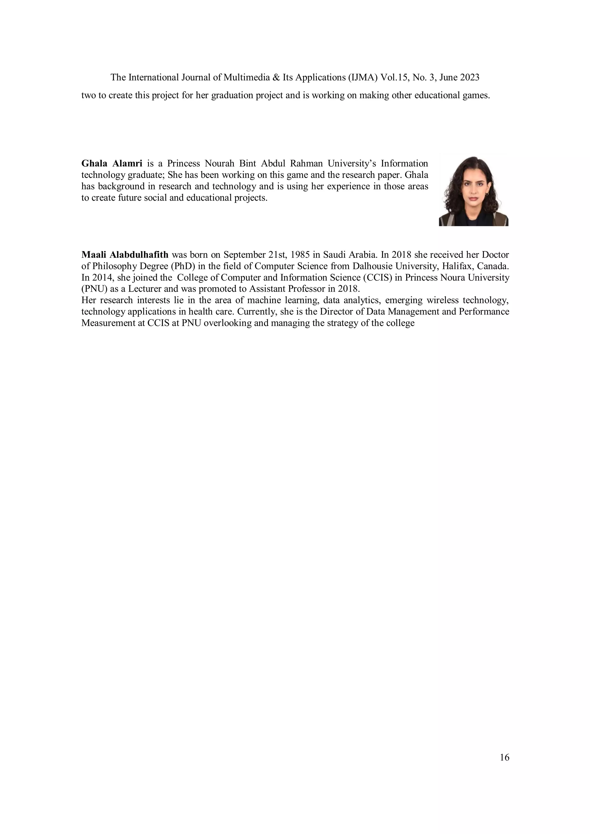The International Journal of Multimedia & Its Applications (IJMA) Vol.15, No. 3, June 2023
16
two to create this project for her graduation project and is working on making other educational games.
Ghala Alamri is a Princess Nourah Bint Abdul Rahman University’s Information
technology graduate; She has been working on this game and the research paper. Ghala
has background in research and technology and is using her experience in those areas
to create future social and educational projects.
Maali Alabdulhafith was born on September 21st, 1985 in Saudi Arabia. In 2018 she received her Doctor
of Philosophy Degree (PhD) in the field of Computer Science from Dalhousie University, Halifax, Canada.
In 2014, she joined the College of Computer and Information Science (CCIS) in Princess Noura University
(PNU) as a Lecturer and was promoted to Assistant Professor in 2018.
Her research interests lie in the area of machine learning, data analytics, emerging wireless technology,
technology applications in health care. Currently, she is the Director of Data Management and Performance
Measurement at CCIS at PNU overlooking and managing the strategy of the college
 