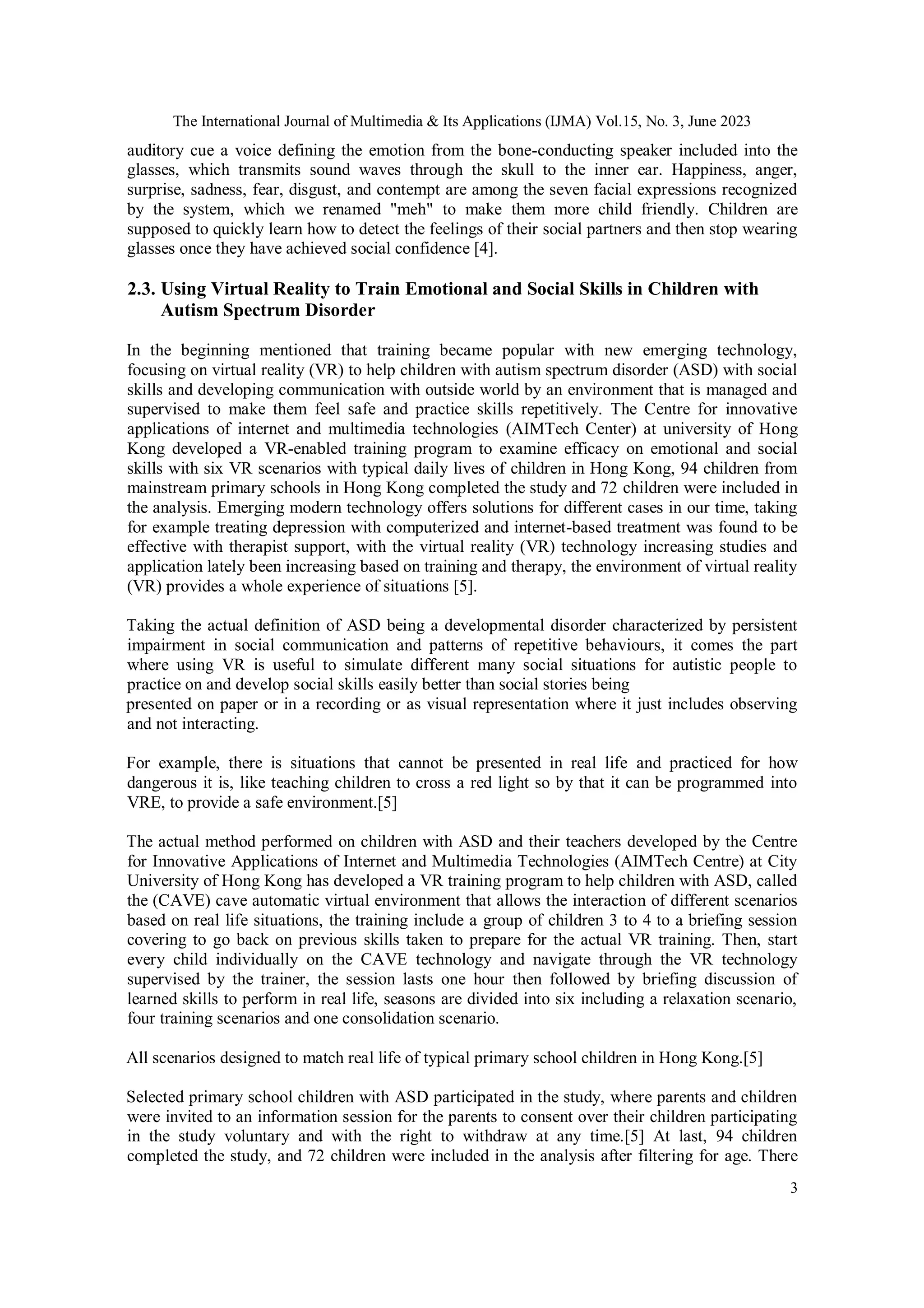 The International Journal of Multimedia & Its Applications (IJMA) Vol.15, No. 3, June 2023
3
auditory cue a voice defining the emotion from the bone-conducting speaker included into the
glasses, which transmits sound waves through the skull to the inner ear. Happiness, anger,
surprise, sadness, fear, disgust, and contempt are among the seven facial expressions recognized
by the system, which we renamed "meh" to make them more child friendly. Children are
supposed to quickly learn how to detect the feelings of their social partners and then stop wearing
glasses once they have achieved social confidence [4].
2.3. Using Virtual Reality to Train Emotional and Social Skills in Children with
Autism Spectrum Disorder
In the beginning mentioned that training became popular with new emerging technology,
focusing on virtual reality (VR) to help children with autism spectrum disorder (ASD) with social
skills and developing communication with outside world by an environment that is managed and
supervised to make them feel safe and practice skills repetitively. The Centre for innovative
applications of internet and multimedia technologies (AIMTech Center) at university of Hong
Kong developed a VR-enabled training program to examine efficacy on emotional and social
skills with six VR scenarios with typical daily lives of children in Hong Kong, 94 children from
mainstream primary schools in Hong Kong completed the study and 72 children were included in
the analysis. Emerging modern technology offers solutions for different cases in our time, taking
for example treating depression with computerized and internet-based treatment was found to be
effective with therapist support, with the virtual reality (VR) technology increasing studies and
application lately been increasing based on training and therapy, the environment of virtual reality
(VR) provides a whole experience of situations [5].
Taking the actual definition of ASD being a developmental disorder characterized by persistent
impairment in social communication and patterns of repetitive behaviours, it comes the part
where using VR is useful to simulate different many social situations for autistic people to
practice on and develop social skills easily better than social stories being
presented on paper or in a recording or as visual representation where it just includes observing
and not interacting.
For example, there is situations that cannot be presented in real life and practiced for how
dangerous it is, like teaching children to cross a red light so by that it can be programmed into
VRE, to provide a safe environment.[5]
The actual method performed on children with ASD and their teachers developed by the Centre
for Innovative Applications of Internet and Multimedia Technologies (AIMTech Centre) at City
University of Hong Kong has developed a VR training program to help children with ASD, called
the (CAVE) cave automatic virtual environment that allows the interaction of different scenarios
based on real life situations, the training include a group of children 3 to 4 to a briefing session
covering to go back on previous skills taken to prepare for the actual VR training. Then, start
every child individually on the CAVE technology and navigate through the VR technology
supervised by the trainer, the session lasts one hour then followed by briefing discussion of
learned skills to perform in real life, seasons are divided into six including a relaxation scenario,
four training scenarios and one consolidation scenario.
All scenarios designed to match real life of typical primary school children in Hong Kong.[5]
Selected primary school children with ASD participated in the study, where parents and children
were invited to an information session for the parents to consent over their children participating
in the study voluntary and with the right to withdraw at any time.[5] At last, 94 children
completed the study, and 72 children were included in the analysis after filtering for age. There
 