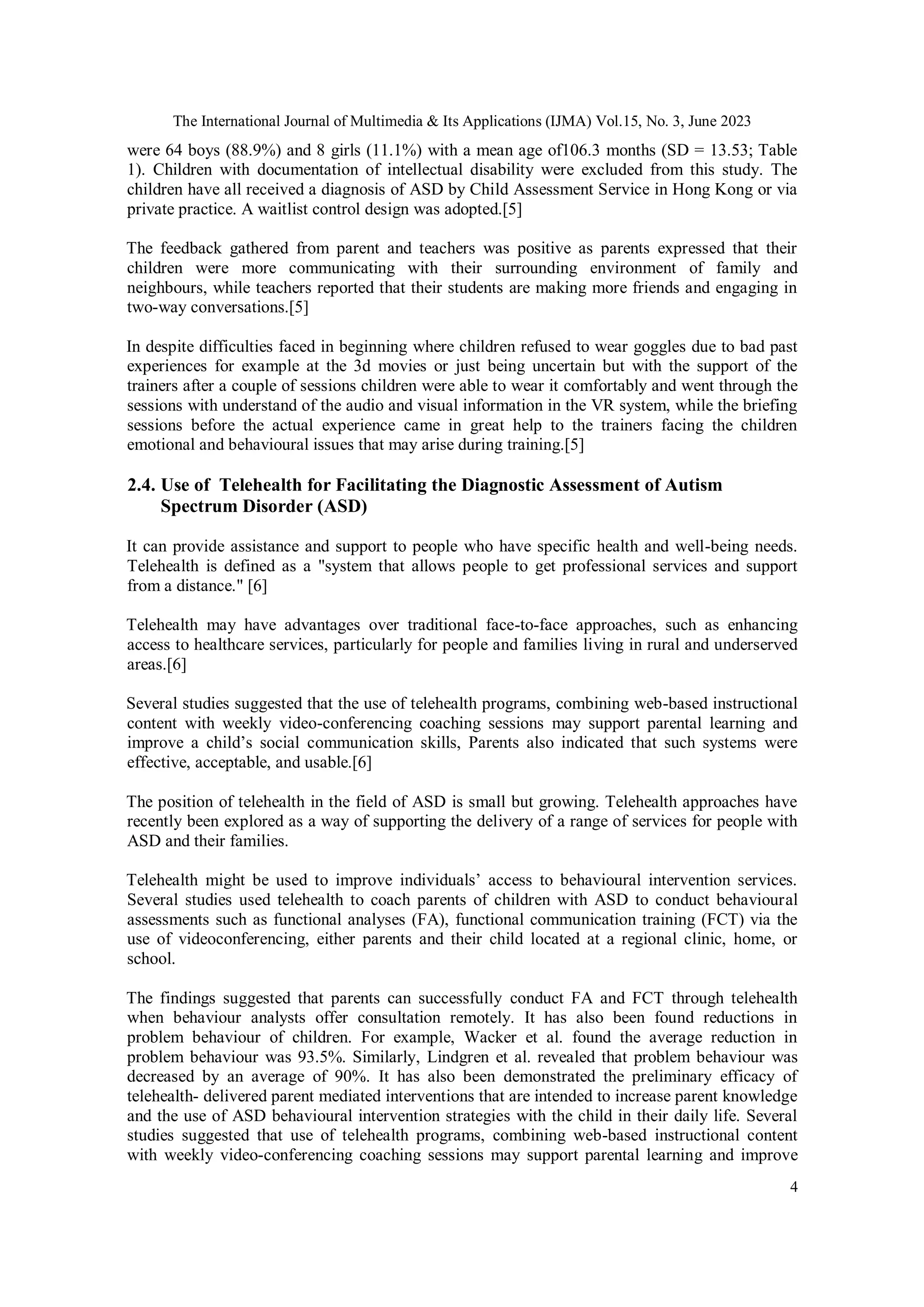 The International Journal of Multimedia & Its Applications (IJMA) Vol.15, No. 3, June 2023
4
were 64 boys (88.9%) and 8 girls (11.1%) with a mean age of106.3 months (SD = 13.53; Table
1). Children with documentation of intellectual disability were excluded from this study. The
children have all received a diagnosis of ASD by Child Assessment Service in Hong Kong or via
private practice. A waitlist control design was adopted.[5]
The feedback gathered from parent and teachers was positive as parents expressed that their
children were more communicating with their surrounding environment of family and
neighbours, while teachers reported that their students are making more friends and engaging in
two-way conversations.[5]
In despite difficulties faced in beginning where children refused to wear goggles due to bad past
experiences for example at the 3d movies or just being uncertain but with the support of the
trainers after a couple of sessions children were able to wear it comfortably and went through the
sessions with understand of the audio and visual information in the VR system, while the briefing
sessions before the actual experience came in great help to the trainers facing the children
emotional and behavioural issues that may arise during training.[5]
2.4. Use of Telehealth for Facilitating the Diagnostic Assessment of Autism
Spectrum Disorder (ASD)
It can provide assistance and support to people who have specific health and well-being needs.
Telehealth is defined as a "system that allows people to get professional services and support
from a distance." [6]
Telehealth may have advantages over traditional face-to-face approaches, such as enhancing
access to healthcare services, particularly for people and families living in rural and underserved
areas.[6]
Several studies suggested that the use of telehealth programs, combining web-based instructional
content with weekly video-conferencing coaching sessions may support parental learning and
improve a child’s social communication skills, Parents also indicated that such systems were
effective, acceptable, and usable.[6]
The position of telehealth in the field of ASD is small but growing. Telehealth approaches have
recently been explored as a way of supporting the delivery of a range of services for people with
ASD and their families.
Telehealth might be used to improve individuals’ access to behavioural intervention services.
Several studies used telehealth to coach parents of children with ASD to conduct behavioural
assessments such as functional analyses (FA), functional communication training (FCT) via the
use of videoconferencing, either parents and their child located at a regional clinic, home, or
school.
The findings suggested that parents can successfully conduct FA and FCT through telehealth
when behaviour analysts offer consultation remotely. It has also been found reductions in
problem behaviour of children. For example, Wacker et al. found the average reduction in
problem behaviour was 93.5%. Similarly, Lindgren et al. revealed that problem behaviour was
decreased by an average of 90%. It has also been demonstrated the preliminary efficacy of
telehealth- delivered parent mediated interventions that are intended to increase parent knowledge
and the use of ASD behavioural intervention strategies with the child in their daily life. Several
studies suggested that use of telehealth programs, combining web-based instructional content
with weekly video-conferencing coaching sessions may support parental learning and improve
 