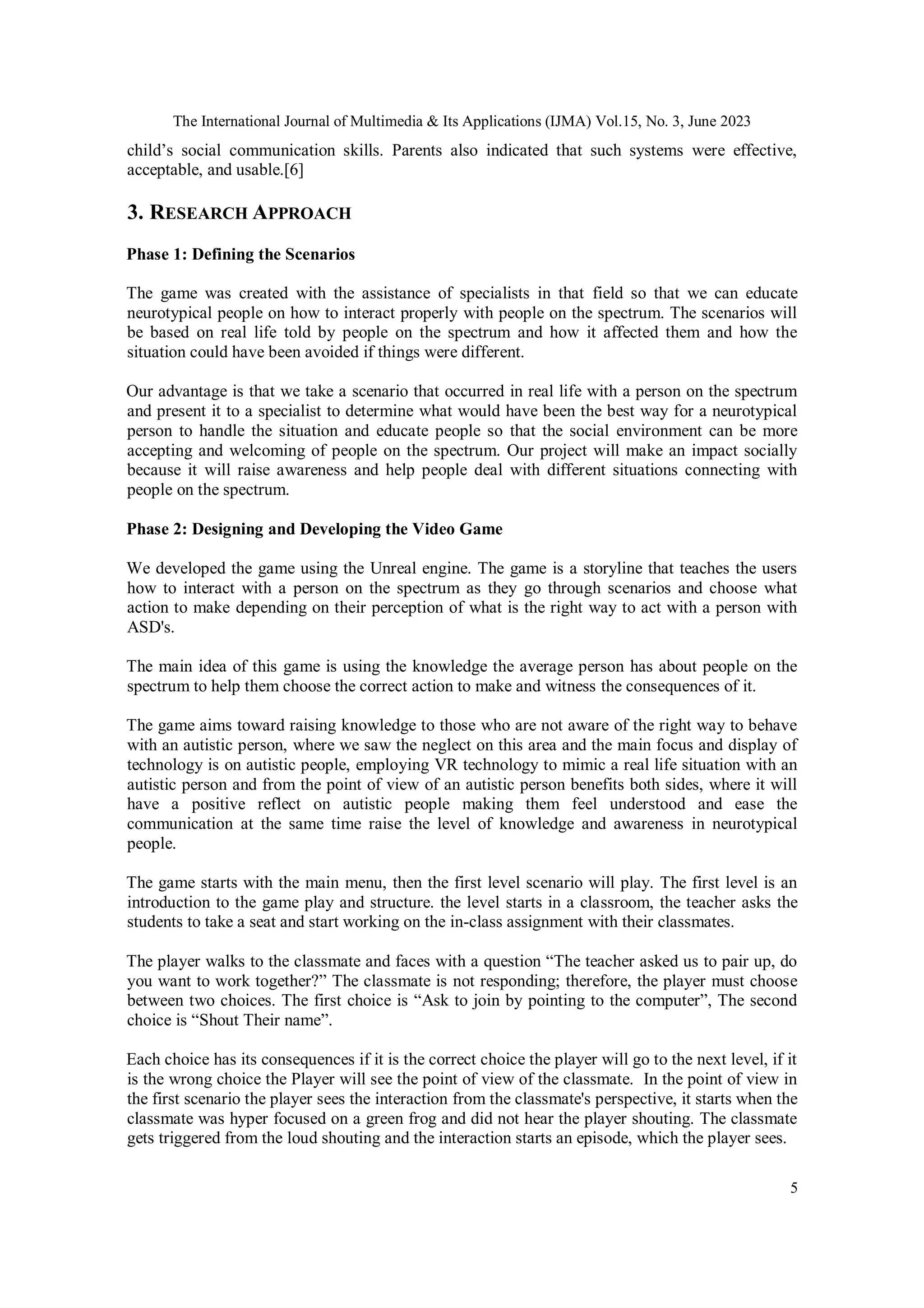 The International Journal of Multimedia & Its Applications (IJMA) Vol.15, No. 3, June 2023
5
child’s social communication skills. Parents also indicated that such systems were effective,
acceptable, and usable.[6]
3. RESEARCH APPROACH
Phase 1: Defining the Scenarios
The game was created with the assistance of specialists in that field so that we can educate
neurotypical people on how to interact properly with people on the spectrum. The scenarios will
be based on real life told by people on the spectrum and how it affected them and how the
situation could have been avoided if things were different.
Our advantage is that we take a scenario that occurred in real life with a person on the spectrum
and present it to a specialist to determine what would have been the best way for a neurotypical
person to handle the situation and educate people so that the social environment can be more
accepting and welcoming of people on the spectrum. Our project will make an impact socially
because it will raise awareness and help people deal with different situations connecting with
people on the spectrum.
Phase 2: Designing and Developing the Video Game
We developed the game using the Unreal engine. The game is a storyline that teaches the users
how to interact with a person on the spectrum as they go through scenarios and choose what
action to make depending on their perception of what is the right way to act with a person with
ASD's.
The main idea of this game is using the knowledge the average person has about people on the
spectrum to help them choose the correct action to make and witness the consequences of it.
The game aims toward raising knowledge to those who are not aware of the right way to behave
with an autistic person, where we saw the neglect on this area and the main focus and display of
technology is on autistic people, employing VR technology to mimic a real life situation with an
autistic person and from the point of view of an autistic person benefits both sides, where it will
have a positive reflect on autistic people making them feel understood and ease the
communication at the same time raise the level of knowledge and awareness in neurotypical
people.
The game starts with the main menu, then the first level scenario will play. The first level is an
introduction to the game play and structure. the level starts in a classroom, the teacher asks the
students to take a seat and start working on the in-class assignment with their classmates.
The player walks to the classmate and faces with a question “The teacher asked us to pair up, do
you want to work together?” The classmate is not responding; therefore, the player must choose
between two choices. The first choice is “Ask to join by pointing to the computer”, The second
choice is “Shout Their name”.
Each choice has its consequences if it is the correct choice the player will go to the next level, if it
is the wrong choice the Player will see the point of view of the classmate. In the point of view in
the first scenario the player sees the interaction from the classmate's perspective, it starts when the
classmate was hyper focused on a green frog and did not hear the player shouting. The classmate
gets triggered from the loud shouting and the interaction starts an episode, which the player sees.
 