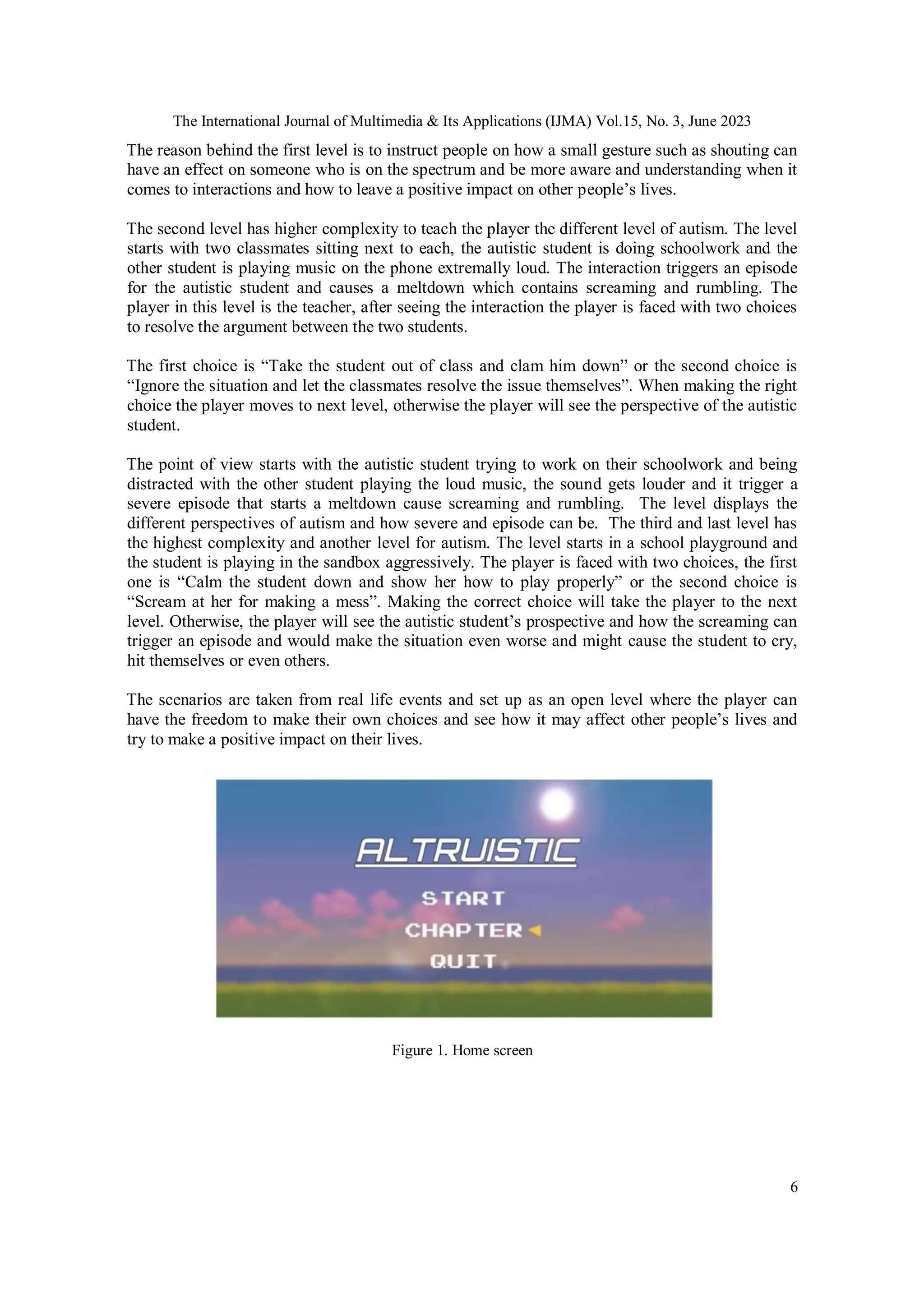 The International Journal of Multimedia & Its Applications (IJMA) Vol.15, No. 3, June 2023
6
The reason behind the first level is to instruct people on how a small gesture such as shouting can
have an effect on someone who is on the spectrum and be more aware and understanding when it
comes to interactions and how to leave a positive impact on other people’s lives.
The second level has higher complexity to teach the player the different level of autism. The level
starts with two classmates sitting next to each, the autistic student is doing schoolwork and the
other student is playing music on the phone extremally loud. The interaction triggers an episode
for the autistic student and causes a meltdown which contains screaming and rumbling. The
player in this level is the teacher, after seeing the interaction the player is faced with two choices
to resolve the argument between the two students.
The first choice is “Take the student out of class and clam him down” or the second choice is
“Ignore the situation and let the classmates resolve the issue themselves”. When making the right
choice the player moves to next level, otherwise the player will see the perspective of the autistic
student.
The point of view starts with the autistic student trying to work on their schoolwork and being
distracted with the other student playing the loud music, the sound gets louder and it trigger a
severe episode that starts a meltdown cause screaming and rumbling. The level displays the
different perspectives of autism and how severe and episode can be. The third and last level has
the highest complexity and another level for autism. The level starts in a school playground and
the student is playing in the sandbox aggressively. The player is faced with two choices, the first
one is “Calm the student down and show her how to play properly” or the second choice is
“Scream at her for making a mess”. Making the correct choice will take the player to the next
level. Otherwise, the player will see the autistic student’s prospective and how the screaming can
trigger an episode and would make the situation even worse and might cause the student to cry,
hit themselves or even others.
The scenarios are taken from real life events and set up as an open level where the player can
have the freedom to make their own choices and see how it may affect other people’s lives and
try to make a positive impact on their lives.
Figure 1. Home screen
 