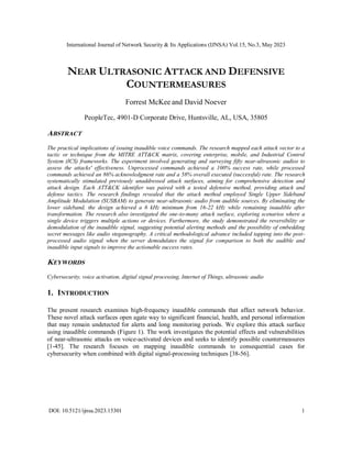 International Journal of Network Security & Its Applications (IJNSA) Vol.15, No.3, May 2023
DOI: 10.5121/ijnsa.2023.15301 1
NEAR ULTRASONIC ATTACK AND DEFENSIVE
COUNTERMEASURES
Forrest McKee and David Noever
PeopleTec, 4901-D Corporate Drive, Huntsville, AL, USA, 35805
ABSTRACT
The practical implications of issuing inaudible voice commands. The research mapped each attack vector to a
tactic or technique from the MITRE ATT&CK matrix, covering enterprise, mobile, and Industrial Control
System (ICS) frameworks. The experiment involved generating and surveying fifty near-ultrasonic audios to
assess the attacks' effectiveness. Unprocessed commands achieved a 100% success rate, while processed
commands achieved an 86% acknowledgment rate and a 58% overall executed (successful) rate. The research
systematically stimulated previously unaddressed attack surfaces, aiming for comprehensive detection and
attack design. Each ATT&CK identifier was paired with a tested defensive method, providing attack and
defense tactics. The research findings revealed that the attack method employed Single Upper Sideband
Amplitude Modulation (SUSBAM) to generate near-ultrasonic audio from audible sources. By eliminating the
lower sideband, the design achieved a 6 kHz minimum from 16-22 kHz while remaining inaudible after
transformation. The research also investigated the one-to-many attack surface, exploring scenarios where a
single device triggers multiple actions or devices. Furthermore, the study demonstrated the reversibility or
demodulation of the inaudible signal, suggesting potential alerting methods and the possibility of embedding
secret messages like audio steganography. A critical methodological advance included tapping into the post-
processed audio signal when the server demodulates the signal for comparison to both the audible and
inaudible input signals to improve the actionable success rates.
KEYWORDS
Cybersecurity, voice activation, digital signal processing, Internet of Things, ultrasonic audio
1. INTRODUCTION
The present research examines high-frequency inaudible commands that affect network behavior.
These novel attack surfaces open agate way to significant financial, health, and personal information
that may remain undetected for alerts and long monitoring periods. We explore this attack surface
using inaudible commands (Figure 1). The work investigates the potential effects and vulnerabilities
of near-ultrasonic attacks on voice-activated devices and seeks to identify possible countermeasures
[1-45]. The research focuses on mapping inaudible commands to consequential cases for
cybersecurity when combined with digital signal-processing techniques [38-56].
 