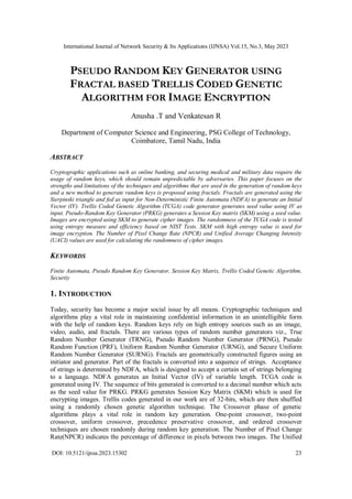 International Journal of Network Security & Its Applications (IJNSA) Vol.15, No.3, May 2023
DOI: 10.5121/ijnsa.2023.15302 23
PSEUDO RANDOM KEY GENERATOR USING
FRACTAL BASED TRELLIS CODED GENETIC
ALGORITHM FOR IMAGE ENCRYPTION
Anusha .T and Venkatesan R
Department of Computer Science and Engineering, PSG College of Technology,
Coimbatore, Tamil Nadu, India
ABSTRACT
Cryptographic applications such as online banking, and securing medical and military data require the
usage of random keys, which should remain unpredictable by adversaries. This paper focuses on the
strengths and limitations of the techniques and algorithms that are used in the generation of random keys
and a new method to generate random keys is proposed using fractals. Fractals are generated using the
Sierpinski triangle and fed as input for Non-Deterministic Finite Automata (NDFA) to generate an Initial
Vector (IV). Trellis Coded Genetic Algorithm (TCGA) code generator generates seed value using IV as
input. Pseudo-Random Key Generator (PRKG) generates a Session Key matrix (SKM) using a seed value.
Images are encrypted using SKM to generate cipher images. The randomness of the TCGA code is tested
using entropy measure and efficiency based on NIST Tests. SKM with high entropy value is used for
image encryption. The Number of Pixel Change Rate (NPCR) and Unified Average Changing Intensity
(UACI) values are used for calculating the randomness of cipher images.
KEYWORDS
Finite Automata, Pseudo Random Key Generator, Session Key Matrix, Trellis Coded Genetic Algorithm,
Security
1. INTRODUCTION
Today, security has become a major social issue by all means. Cryptographic techniques and
algorithms play a vital role in maintaining confidential information in an unintelligible form
with the help of random keys. Random keys rely on high entropy sources such as an image,
video, audio, and fractals. There are various types of random number generators viz., True
Random Number Generator (TRNG), Pseudo Random Number Generator (PRNG), Pseudo
Random Function (PRF), Uniform Random Number Generator (URNG), and Secure Uniform
Random Number Generator (SURNG). Fractals are geometrically constructed figures using an
initiator and generator. Part of the fractals is converted into a sequence of strings. Acceptance
of strings is determined by NDFA, which is designed to accept a certain set of strings belonging
to a language. NDFA generates an Initial Vector (IV) of variable length. TCGA code is
generated using IV. The sequence of bits generated is converted to a decimal number which acts
as the seed value for PRKG. PRKG generates Session Key Matrix (SKM) which is used for
encrypting images. Trellis codes generated in our work are of 32-bits, which are then shuffled
using a randomly chosen genetic algorithm technique. The Crossover phase of genetic
algorithms plays a vital role in random key generation. One-point crossover, two-point
crossover, uniform crossover, precedence preservative crossover, and ordered crossover
techniques are chosen randomly during random key generation. The Number of Pixel Change
Rate(NPCR) indicates the percentage of difference in pixels between two images. The Unified
 