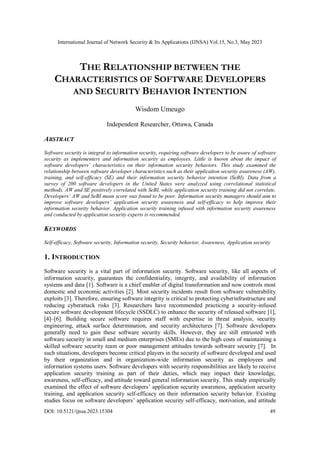 International Journal of Network Security & Its Applications (IJNSA) Vol.15, No.3, May 2023
DOI: 10.5121/ijnsa.2023.15304 49
THE RELATIONSHIP BETWEEN THE
CHARACTERISTICS OF SOFTWARE DEVELOPERS
AND SECURITY BEHAVIOR INTENTION
Wisdom Umeugo
Independent Researcher, Ottawa, Canada
ABSTRACT
Software security is integral to information security, requiring software developers to be aware of software
security as implementers and information security as employees. Little is known about the impact of
software developers’ characteristics on their information security behaviors. This study examined the
relationship between software developer characteristics such as their application security awareness (AW),
training, and self-efficacy (SE) and their information security behavior intention (SeBI). Data from a
survey of 200 software developers in the United States were analyzed using correlational statistical
methods. AW and SE positively correlated with SeBI, while application security training did not correlate.
Developers’ AW and SeBI mean score was found to be poor. Information security managers should aim to
improve software developers’ application security awareness and self-efficacy to help improve their
information security behavior. Application security training infused with information security awareness
and conducted by application security experts is recommended.
KEYWORDS
Self-efficacy, Software security, Information security, Security behavior, Awareness, Application security
1. INTRODUCTION
Software security is a vital part of information security. Software security, like all aspects of
information security, guarantees the confidentiality, integrity, and availability of information
systems and data [1]. Software is a chief enabler of digital transformation and now controls most
domestic and economic activities [2]. Most security incidents result from software vulnerability
exploits [3]. Therefore, ensuring software integrity is critical to protecting cyberinfrastructure and
reducing cyberattack risks [3]. Researchers have recommended practicing a security-infused
secure software development lifecycle (SSDLC) to enhance the security of released software [1],
[4]–[6]. Building secure software requires staff with expertise in threat analysis, security
engineering, attack surface determination, and security architectures [7]. Software developers
generally need to gain these software security skills. However, they are still entrusted with
software security in small and medium enterprises (SMEs) due to the high costs of maintaining a
skilled software security team or poor management attitudes towards software security [7]. In
such situations, developers become critical players in the security of software developed and used
by their organization and in organization-wide information security as employees and
information systems users. Software developers with security responsibilities are likely to receive
application security training as part of their duties, which may impact their knowledge,
awareness, self-efficacy, and attitude toward general information security. This study empirically
examined the effect of software developers’ application security awareness, application security
training, and application security self-efficacy on their information security behavior. Existing
studies focus on software developers’ application security self-efficacy, motivation, and attitude
 