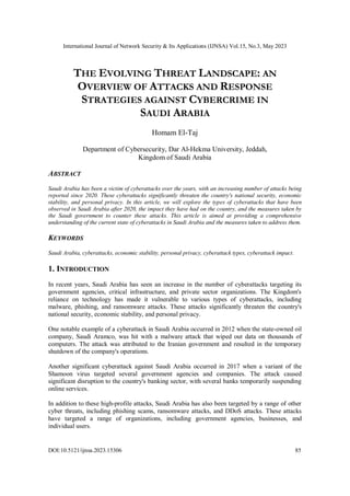 International Journal of Network Security & Its Applications (IJNSA) Vol.15, No.3, May 2023
DOI:10.5121/ijnsa.2023.15306 85
THE EVOLVING THREAT LANDSCAPE: AN
OVERVIEW OF ATTACKS AND RESPONSE
STRATEGIES AGAINST CYBERCRIME IN
SAUDI ARABIA
Homam El-Taj
Department of Cybersecurity, Dar Al-Hekma University, Jeddah,
Kingdom of Saudi Arabia
ABSTRACT
Saudi Arabia has been a victim of cyberattacks over the years, with an increasing number of attacks being
reported since 2020. These cyberattacks significantly threaten the country's national security, economic
stability, and personal privacy. In this article, we will explore the types of cyberattacks that have been
observed in Saudi Arabia after 2020, the impact they have had on the country, and the measures taken by
the Saudi government to counter these attacks. This article is aimed at providing a comprehensive
understanding of the current state of cyberattacks in Saudi Arabia and the measures taken to address them.
KEYWORDS
Saudi Arabia, cyberattacks, economic stability, personal privacy, cyberattack types, cyberattack impact.
1. INTRODUCTION
In recent years, Saudi Arabia has seen an increase in the number of cyberattacks targeting its
government agencies, critical infrastructure, and private sector organizations. The Kingdom's
reliance on technology has made it vulnerable to various types of cyberattacks, including
malware, phishing, and ransomware attacks. These attacks significantly threaten the country's
national security, economic stability, and personal privacy.
One notable example of a cyberattack in Saudi Arabia occurred in 2012 when the state-owned oil
company, Saudi Aramco, was hit with a malware attack that wiped out data on thousands of
computers. The attack was attributed to the Iranian government and resulted in the temporary
shutdown of the company's operations.
Another significant cyberattack against Saudi Arabia occurred in 2017 when a variant of the
Shamoon virus targeted several government agencies and companies. The attack caused
significant disruption to the country's banking sector, with several banks temporarily suspending
online services.
In addition to these high-profile attacks, Saudi Arabia has also been targeted by a range of other
cyber threats, including phishing scams, ransomware attacks, and DDoS attacks. These attacks
have targeted a range of organizations, including government agencies, businesses, and
individual users.
 