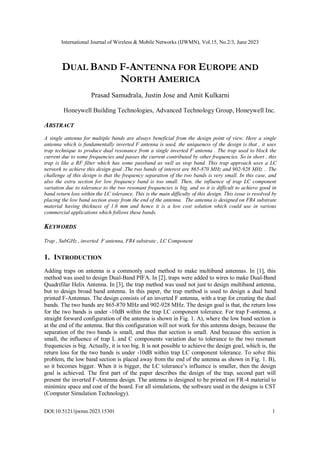International Journal of Wireless & Mobile Networks (IJWMN), Vol.15, No.2/3, June 2023
DOI:10.5121/ijwmn.2023.15301 1
DUAL BAND F-ANTENNA FOR EUROPE AND
NORTH AMERICA
Prasad Samudrala, Justin Jose and Amit Kulkarni
Honeywell Building Technologies, Advanced Technology Group, Honeywell Inc.
ABSTRACT
A single antenna for multiple bands are always beneficial from the design point of view. Here a single
antenna which is fundamentally inverted F antenna is used, the uniqueness of the design is that , it uses
trap technique to produce dual resonance from a single inverted F antenna . The trap used to block the
current due to some frequencies and passes the current contributed by other frequencies. So in short , this
trap is like a RF filter which has some passband as well as stop band. This trap approach uses a LC
network to achieve this design goal .The two bands of interest are 865-870 MHz and 902-928 MHz .. The
challenge of this design is that the frequency separation of the two bands is very small. In this case, and
also the extra section for low frequency band is too small. Then, the influence of trap LC component
variation due to tolerance to the two resonant frequencies is big, and so it is difficult to achieve good in
band return loss within the LC tolerance. This is the main difficulty of this design. This issue is resolved by
placing the low band section away from the end of the antenna. The antenna is designed on FR4 substrate
material having thickness of 1.6 mm and hence it is a low cost solution which could use in various
commercial applications which follows these bands.
KEYWORDS
Trap , SubGHz , inverted F antenna, FR4 substrate , LC Component
1. INTRODUCTION
Adding traps on antenna is a commonly used method to make multiband antennas. In [1], this
method was used to design Dual-Band PIFA. In [2], traps were added to wires to make Dual-Band
Quadrifilar Helix Antenna. In [3], the trap method was used not just to design multiband antenna,
but to design broad band antenna. In this paper, the trap method is used to design a dual band
printed F-Antennas. The design consists of an inverted F antenna, with a trap for creating the dual
bands. The two bands are 865-870 MHz and 902-928 MHz. The design goal is that, the return loss
for the two bands is under -10dB within the trap LC component tolerance. For trap F-antenna, a
straight forward configuration of the antenna is shown in Fig. 1. A), where the low band section is
at the end of the antenna. But this configuration will not work for this antenna design, because the
separation of the two bands is small, and thus that section is small. And because this section is
small, the influence of trap L and C components variation due to tolerance to the two resonant
frequencies is big. Actually, it is too big. It is not possible to achieve the design goal, which is, the
return loss for the two bands is under -10dB within trap LC component tolerance. To solve this
problem, the low band section is placed away from the end of the antenna as shown in Fig. 1. B),
so it becomes bigger. When it is bigger, the LC tolerance’s influence is smaller, then the design
goal is achieved. The first part of the paper describes the design of the trap, second part will
present the inverted F-Antenna design. The antenna is designed to be printed on FR-4 material to
minimize space and cost of the board. For all simulations, the software used in the designs is CST
(Computer Simulation Technology).
 