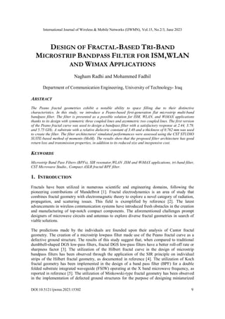 International Journal of Wireless & Mobile Networks (IJWMN), Vol.15, No.2/3, June 2023
DOI:10.5121/ijwmn.2023.15302 9
DESIGN OF FRACTAL-BASED TRI-BAND
MICROSTRIP BANDPASS FILTER FOR ISM,WLAN
AND WIMAX APPLICATIONS
Nagham Radhi and Mohammed Fadhil
Department of Communication Engineering, University of Technology- Iraq
ABSTRACT
The Peano fractal geometries exhibit a notable ability to space filling due to their distinctive
characteristics. In this study, we introduce a Peano-based first-generation flat microstrip multi-band
bandpass filter. The filter is presented as a possible solution for ISM, WLAN, and WiMAX applications
thanks to its design with symmetric three coupled lines and asymmetric two coupled lines. The first version
of the Peano fractal curve was used to design a bandpass filter with a satisfactory response at 2.44, 3.79,
and 5.75 GHz. A substrate with a relative dielectric constant of 3.48 and a thickness of 0.762 mm was used
to create the filter. The filter architectures' simulated performances were assessed using the CST STUDIO
SUITE-based method of moments (MoM). The results show that the proposed filter architecture has good
return loss and transmission properties, in addition to its reduced size and inexpensive cost.
KEYWORDS
Microstrip Band Pass Filters (BPFs), SIR resonator,WLAN ,ISM and WiMAX applications, tri-band filter,
CST Microwave Studio., Compact ASLR fractal BPF filter.
1. INTRODUCTION
Fractals have been utilized in numerous scientific and engineering domains, following the
pioneering contributions of Mandelbrot [1]. Fractal electrodynamics is an area of study that
combines fractal geometry with electromagnetic theory to explore a novel category of radiation,
propagation, and scattering issues. This field is exemplified by reference [2]. The latest
advancements in wireless communication systems have introduced fresh obstacles in the creation
and manufacturing of top-notch compact components. The aforementioned challenges prompt
designers of microwave circuits and antennas to explore diverse fractal geometries in search of
viable solutions.
The predictions made by the individuals are founded upon their analysis of Cantor fractal
geometry. The creation of a microstrip lowpass filter made use of the Peano fractal curve as a
defective ground structure. The results of this study suggest that, when compared to traditional
dumbbell-shaped DGS low-pass filters, fractal DGS low-pass filters have a better roll-off rate or
sharpness factor [3]. The utilization of the Hilbert fractal curve in the design of microstrip
bandpass filters has been observed through the application of the SIR principle on individual
strips of the Hilbert fractal geometry, as documented in reference [4]. The utilization of Koch
fractal geometry has been implemented in the design of a band pass filter (BPF) for a double
folded substrate integrated waveguide (FSIW) operating at the X band microwave frequency, as
reported in reference [5]. The utilization of Minkowski-type fractal geometry has been observed
in the implementation of defected ground structures for the purpose of designing miniaturized
 